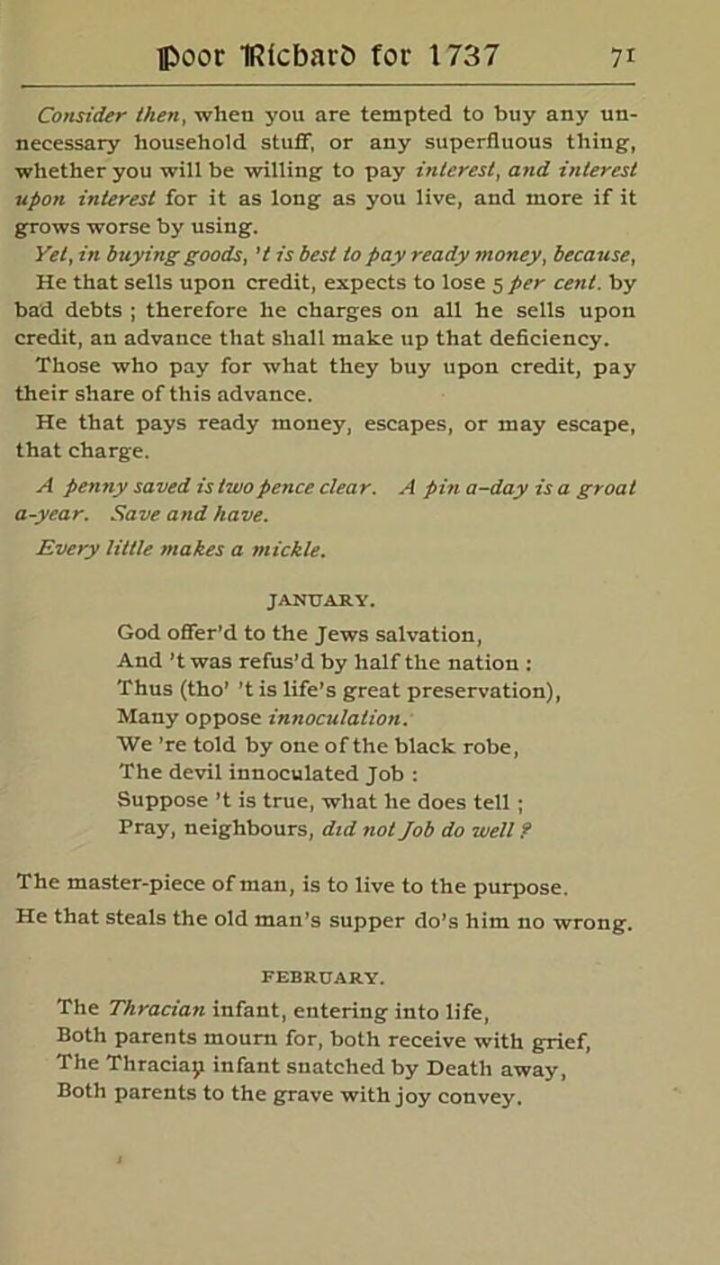 Consider then, when you are tempted to buy any un- necessary household stuff, or any superfluous thing-, whether you will be willing to pay interest, and interest upon interest for it as long as you live, and more if it grows worse by using. Yet, in buying goods, 7 is best to pay ready money, because, He that sells upon credit, expects to lose 5 per cent, by bad debts ; therefore he charges on all he sells upon credit, an advance that shall make up that deficiency. Those who pay for what they buy upon credit, pay their share of this advance. He that pays ready money, escapes, or may escape, that charge. A penny saved is two pence clear. A pin a-day is a groat a-year. Save and have. Every little makes a mickle. JANUARY. God offer’d to the Jews salvation, And ’t was refus’d by half the nation : Thus (tho’ ’t is life’s great preservation), Many oppose innoculation. We ’re told by one of the black robe, The devil innoculated Job : Suppose’t is true, what he does tell ; Pray, neighbours, did not Job do well ? The master-piece of man, is to live to the purpose. He that steals the old man’s supper do’s him no wrong. FEBRUARY. The Thracian infant, entering into life, Both parents mourn for, both receive with grief, The Thraciap infant snatched by Death away, Both parents to the grave with joy convey.