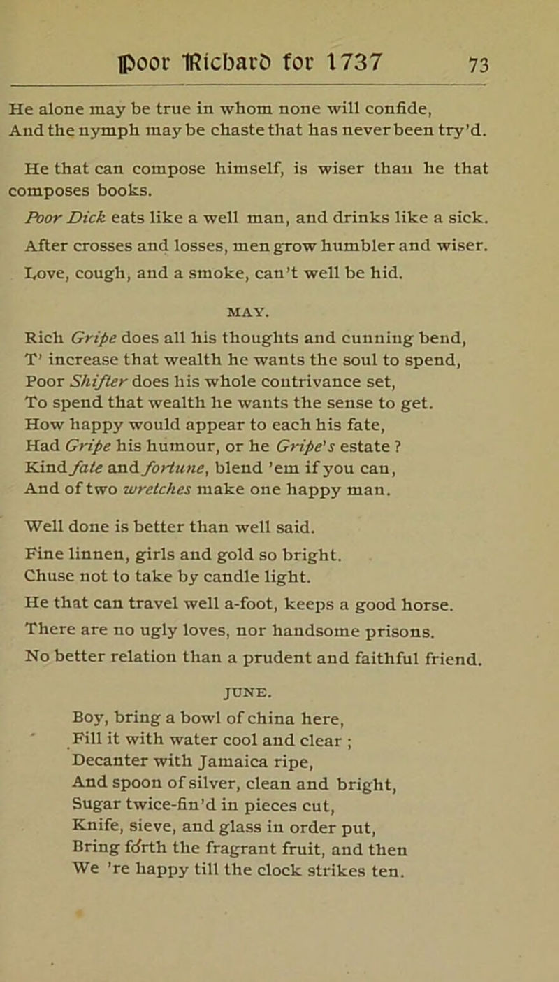 He alone may be true in whom none will confide, And the nymph maybe chaste that has never been try’d. He that can compose himself, is wiser than he that composes books. Poor Dick eats like a well man, and drinks like a sick. After crosses and losses, men grow humbler and wiser. IyOve, cough, and a smoke, can’t well be hid. MAY. Rich Gripe does all his thoughts and cunning bend, T’ increase that wealth he wants the soul to spend, Poor Shifter does his whole contrivance set, To spend that wealth he wants the sense to get. How happy would appear to each his fate, Had Gripe his humour, or he Gripe's estate ? Kind fate and fortune, blend ’em if you can, And of two wretches make one happy man. Well done is better than well said. Fine linnen, girls and gold so bright. Chuse not to take by candle light. He that can travel well a-foot, keeps a good horse. There are no ugly loves, nor handsome prisons. No better relation than a prudent and faithful friend. JUNE. Boy, bring a bowl of china here, Fill it with water cool and clear ; Decanter with Jamaica ripe, And spoon of silver, clean and bright, Sugar twice-fin’d in pieces cut, Knife, sieve, and glass in order put, Bring fijrth the fragrant fruit, and then We ’re happy till the clock strikes ten.