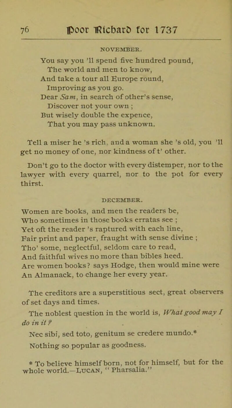 NOVEMBER. You say you ’ll spend five hundred pound, The world and men to know, And take a tour all Europe round, Improving as you go. Dear Sam, in search of other’s sense, Discover not your own ; But wisely double the expence, That you may pass unknown. Tell a miser he's rich, and a woman she’s old, you ’ll get no money of one, nor kindness of t’ other. Don’t go to the doctor with every distemper, nor to the lawyer with every quarrel, nor to the pot for every thirst. DECEMBER. Women are books, and men the readers be, Who sometimes in those books erratas see ; Yet oft the reader’s raptured with each line, Fair print and paper, fraught with sense divine ; Tlio' some, neglectful, seldom care to read, And faithful wives no more than bibles heed. Are women books? says Hodge, then would mine were An Almanack, to change her every year. The creditors are a superstitious sect, great observers of set days and times. The noblest question in the world is, What good may / do in it ? Nec sibi, sed toto, genitum se credere mundo.* Nothing so popular as goodness. * To believe himself born, not for himself, but for the whole world.—Ldcan, “ Pharsalia.”