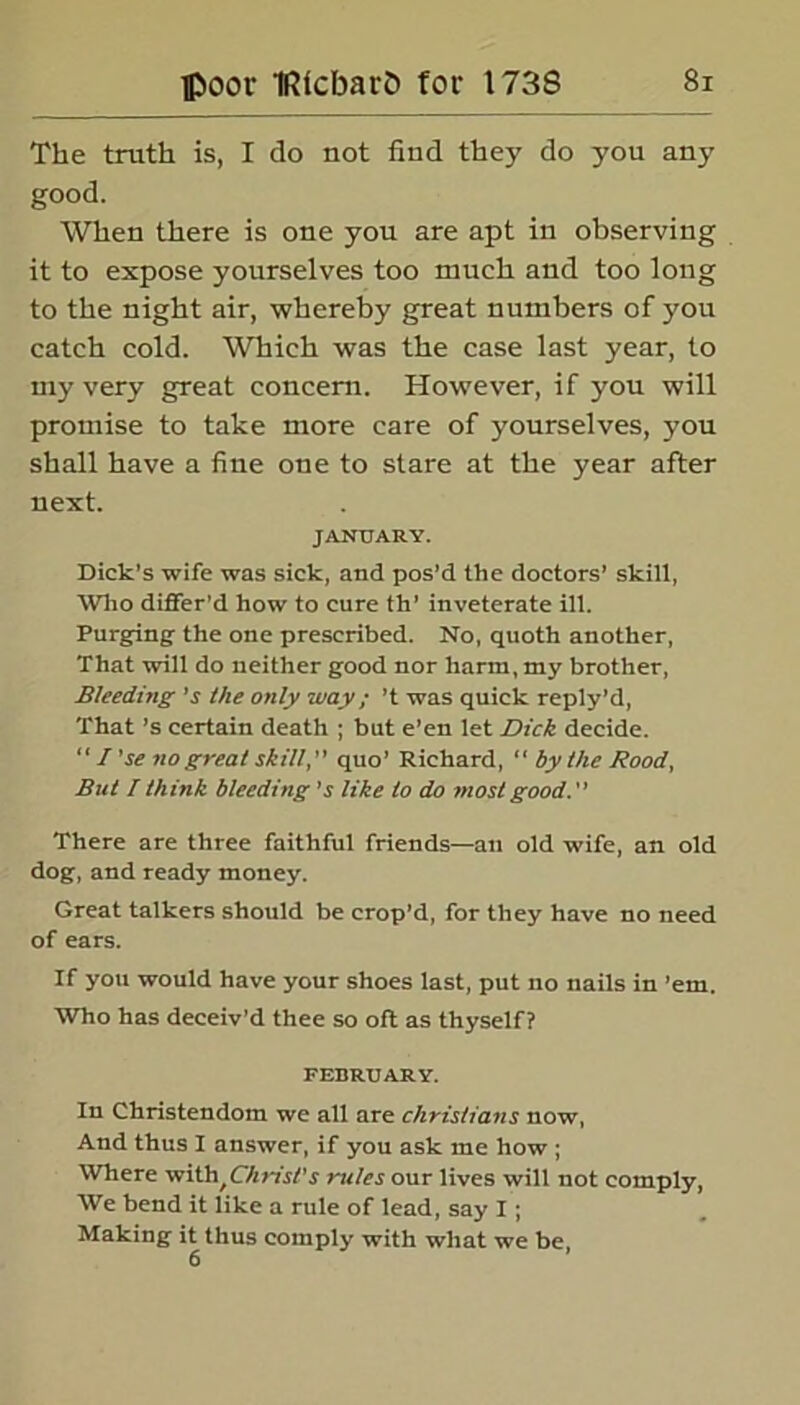 The truth is, I do not find they do you any good. When there is one you are apt in observing it to expose yourselves too much and too long to the night air, whereby great numbers of you catch cold. Which was the case last year, to my very great concern. However, if you will promise to take more care of yourselves, you shall have a fine one to stare at the year after next. JANUARY. Dick’s wife was sick, and pos’d the doctors’ skill, Who differ'd how to cure th’ inveterate ill. Purging the one prescribed. No, quoth another, That will do neither good nor harm, my brother, Bleeding’s the only way; ’t was quick reply’d, That’s certain death ; but e’en let Dick decide. “ / ’se no great skill, quo’ Richard, “ by the Rood, But I think bleeding’s like to do most good. There are three faithful friends—an old wife, an old dog, and ready money. Great talkers should be crop’d, for they have no need of ears. If you would have your shoes last, put no nails in ’em. Who has deceiv’d thee so oft as thyself? FEBRUARY. In Christendom we all are Christians now, And thus I answer, if you ask me how ; Where witll^Christ1 s rules our lives will not comply, We bend it like a rule of lead, say I; Making it thus comply with what we be, 6