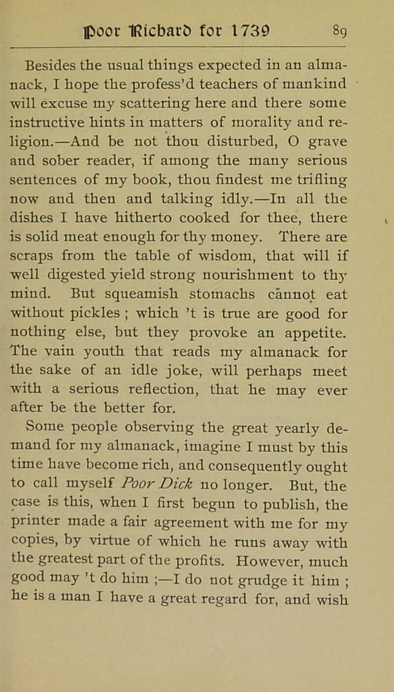 Besides the usual things expected in an alma- nack, I hope the profess’d teachers of mankind ■will excuse my scattering here and there some instructive hints in matters of morality and re- ligion.—And be not thou disturbed, O grave and sober reader, if among the many serious sentences of my book, thou findest me trifling now and then and talking idly.—In all the dishes I have hitherto cooked for thee, there is solid meat enough for thy money. There are scraps from the table of wisdom, that will if well digested yield strong nourishment to thy mind. But squeamish stomachs cannot eat without pickles ; which ’t is true are good for nothing else, but they provoke an appetite. The vain youth that reads my almanack for the sake of an idle joke, will perhaps meet with a serious reflection, that he may ever after be the better for. Some people observing the great yearly de- mand for my almanack, imagine I must by this time have become rich, and consequently ought to call myself Poor Dick no longer. But, the case is this, when I first begun to publish, the printer made a fair agreement with me for my copies, by virtue of which he runs away with the greatest part of the profits. However, much good may’t do him ;—I do not grudge it him ; he is a man I have a great regard for, and wish