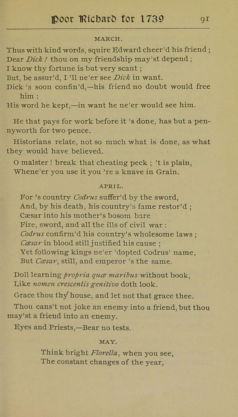 MARCH. Thus with kind words, squire Edward cheer’d his friend ; Dear Dick / thou on my friendship may’st depend ; I know thy fortune is but very scant; But, be assur’d, I ’ll ne’er see Dick in want. Dick’s soon confin’d,—his friend no doubt would free him : His word he kept,—in want he ne’er would see him. He that pays for work before it’s done, has but a pen- nyworth for two pence. Historians relate, not so much what is done, as what they would have believed. O malster ! break that cheating peck ; ’t is plain, Whene’er you use it you ’re a knave in Grain. APRIL. For’s country Codrus suffer’d by the sword, And, by his death, his country’s fame restor’d ; Caesar into his mother’s bosom bare Fire, sword, and all the ills of civil war : Codrus confirm’d his country’s wholesome laws ; Cczsar in blood still justified his cause ; Yet following kings ne’er ’dopted Codrus’ name, But Cczsar, still, and emperor’s the same. Doll learning propria qiics maribus without book, Like nomen crescentis genitivo doth look. Grace thou th/house, and let not that grace thee. Thou cans’t not joke an enemy into a friend, but thou may’st a friend into an enemy. Eyes and Priests,—Bear no tests. MAY. Think bright Florella, when you see, The constant changes of the year,