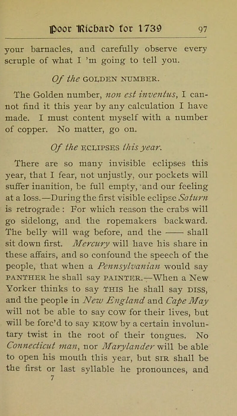 your barnacles, and carefully observe every scruple of what I ’m going to tell you. Of the GOLDEN NUMBER. The Golden number, non est inventus, I can- not find it this year by any calculation I have made. I must content myself with a number of copper. No matter, go on. Of the eclipses this year. There are so many invisible eclipses this year, that I fear, not unjustly, our pockets will suffer inanition, be full empty, and our feeling at a loss.—During the first visible eclipse Saturn is retrograde : For which reason the crabs will go sidelong, and the ropemakers backward. The belly will wag before, and the shall sit down first. Mercury will have his share in these affairs, and so confound the speech of the people, that when a Pennsylvanian would say PANTHER he shall say painter.—When a New Yorker thinks to say This he shall say DISS, and the people in New England and Cape May will not be able to say cow for their lives, but will be forc’d to say keow by a certain involun- tary twist in the root of their tongues. No Connecticut man, nor Marylander will be able to open his mouth this year, but SIR shall be the first or last syllable he pronounces, and 7