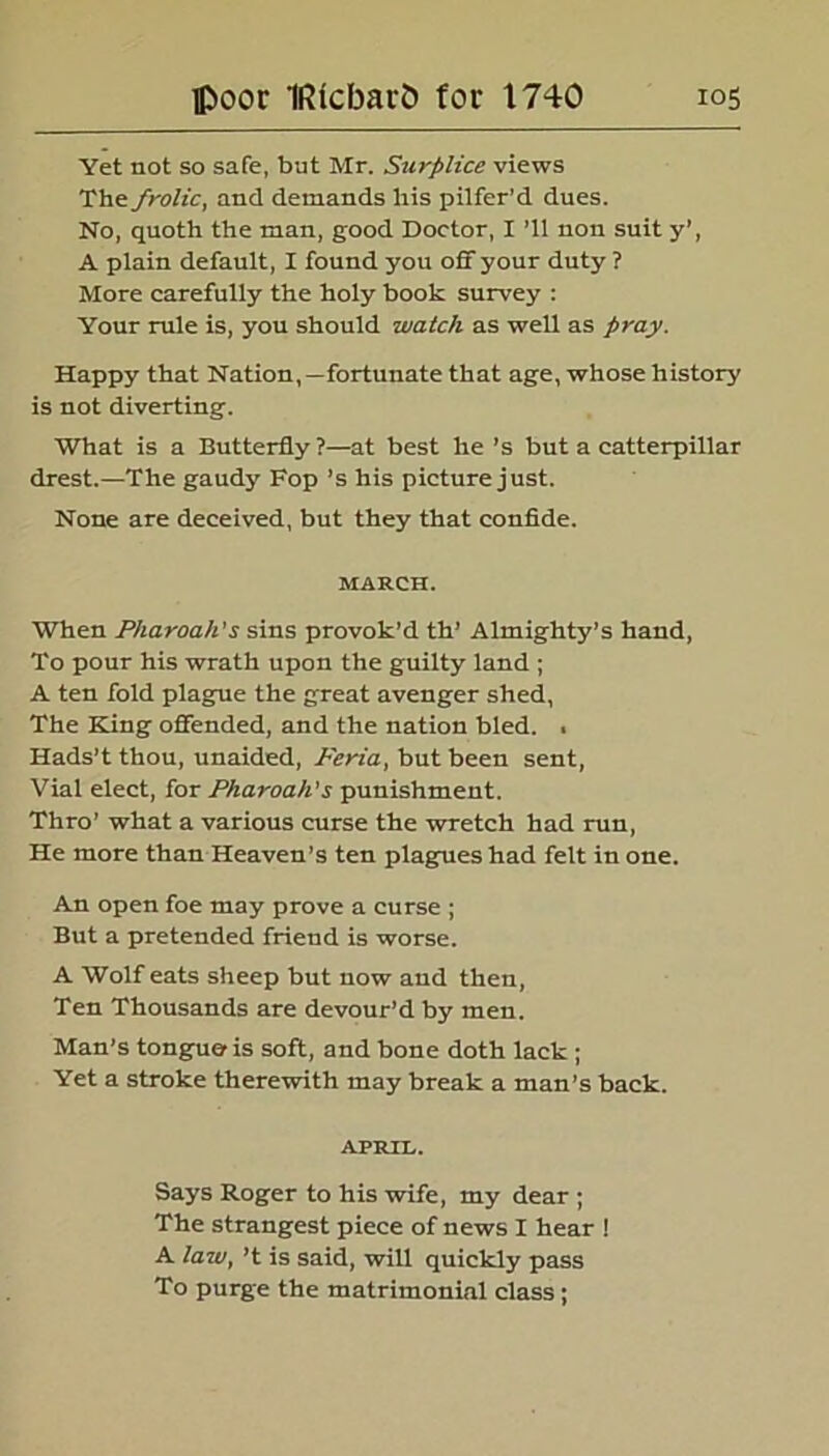 Yet not so safe, but Mr. Surplice views The frolic, and demands his pilfer’d dues. No, quoth the man, good Doctor, I ’ll non suit y’, A plain default, I found you off your duty ? More carefully the holy book survey : Your rule is, you should watch as well as pray. Happy that Nation,—fortunate that age, whose history is not diverting. What is a Butterfly?—at best he ’s but a catterpillar drest.—The gaudy Fop’s his picture just. None are deceived, but they that confide. MARCH. When Pharoak's sins provok’d th’ Almighty’s hand, To pour his wrath upon the guilty land ; A ten fold plague the great avenger shed, The Kang offended, and the nation bled. . Hads’t thou, unaided, Feria, but been sent, Vial elect, for Pharoah's punishment. Thro’ what a various curse the wretch had run, He more than Heaven’s ten plagues had felt in one. An open foe may prove a curse ; But a pretended friend is worse. A Wolf eats sheep but now and then, Ten Thousands are devour’d by men. Man’s tongue is soft, and bone doth lack ; Yet a stroke therewith may break a man’s back. APRIL. Says Roger to his wife, my dear ; The strangest piece of news I hear ! A law} ’t is said, will quickly pass To purge the matrimonial class ;