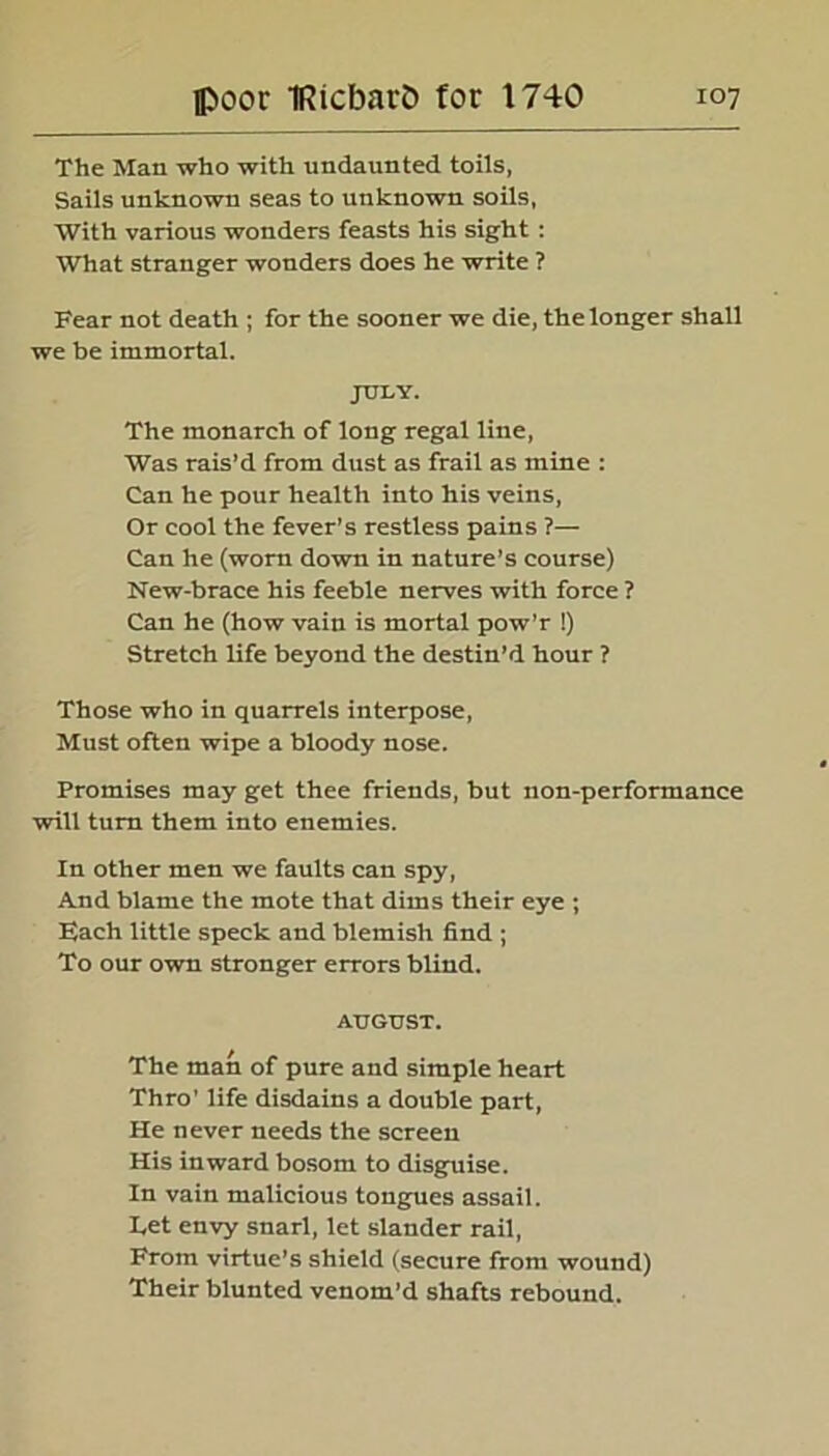 The Man who with undaunted toils, Sails unknown seas to unknown soils, With various wonders feasts his sight : What stranger wonders does he write ? Fear not death ; for the sooner we die, the longer shall we be immortal. JULY. The monarch of long regal line, Was rais’d from dust as frail as mine : Can he pour health into his veins, Or cool the fever’s restless pains ?— Can he (worn down in nature’s course) New-brace his feeble nerves with force ? Can he (how vain is mortal pow’r !) Stretch life beyond the destin’d hour ? Those who in quarrels interpose, Must often wipe a bloody nose. Promises may get thee friends, but non-performance will turn them into enemies. In other men we faults can spy, And blame the mote that dims their eye ; Each little speck and blemish find ; To our own stronger errors blind. AUGUST. The man of pure and simple heart Thro' life disdains a double part, He never needs the screen His inward bosom to disguise. In vain malicious tongues assail. Tet envy snarl, let slander rail, From virtue’s shield (secure from wound) Their blunted venom’d shafts rebound.