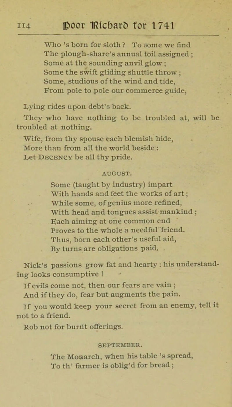 Who’s bom for sloth ? To some we find The plough-share’s annual toil assigned; Some at the sounding anvil glow ; Some the swift gliding shuttle throw ; Some, studious of the wind and tide, From pole to pole our commerce guide, Tying rides upon debt’s back. They who have nothing to be troubled at, will be troubled at nothing. Wife, from thy spouse each blemish hide, More than from all the world beside : Let Decency be all thy pride. AUGUST. Some (taught by industry) impart With hands and feet the works of art; While some, of genius more refined, With head and tongues assist mankind ; Each aiming at one common end Proves to the whole a needfuT'friend. Thus, bom each other’s useful aid, By turns are obligations paid. Nick's passions grow fat and hearty : his understand- ing looks consumptive ! If evils come not, then our fears are vain ; And if they do, fear but augments the pain. I f you would keep your secret from an enemy, tell it not to a friend. Rob not for burnt offerings. SEPTEMBER. The Monarch, when his table’s spread, To til’ farmer is oblig’d for bread ;