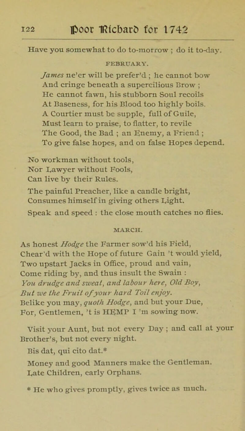 Have you somewhat to do to-morrow ; do it to-day. FEBRUARY. James ne’er will be prefer’d ; he cannot bow And cringe beneath a supercilious Brow ; He cannot fawn, his stubborn Soul recoils At Baseness, for his Blood too highly boils. A Courtier must be supple, full of Guile, Must learn to praise, to flatter, to revile The Good, the Bad ; ail Enemy, a Friend ; To give false hopes, and on false Hopes depend. No workman without tools, Nor Lawyer without Fools, Can live by their Rules. The painful Preacher, like a candle bright, Consumes himself in giving others Eight. Speak and speed : the close mouth catches no flies. MARCH. As honest Hodge the Farmer sow’d his Field, Chear'd with the Hope of future Gain’t would yield, Two upstart Jacks in Office, proud and vain, Come riding by, and thus insult the Swain : You drudge and sweat, and labour here, Old Boy, But we the Fruit of your hard Toil enjoy. Belike you may, quoth Hodge, and but your Due, For, Gentlemen, ’t is HEMP I’m sowing now. Visit your Aunt, but not every' Day’; and call at your Brother’s, but not every night. Bis dat, qui cito dat.* Money and good Manners make the Gentleman. Date Children, early Orphans. * He who gives promptly, gives twice as much.