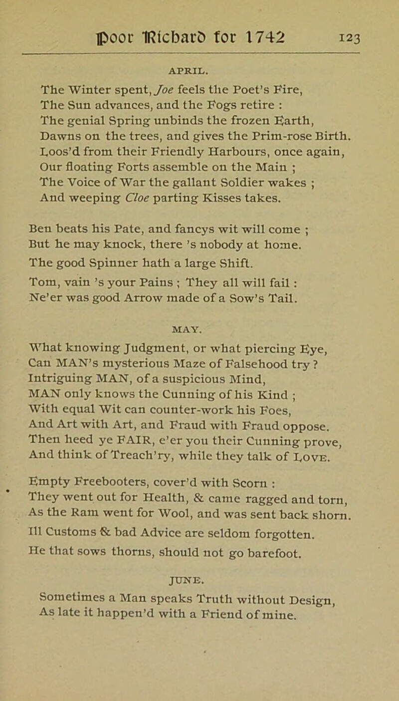 APRIL. The Winter spent, Joe feels the Poet’s Fire, The Sun advances, and the Fog'S retire : The genial Spring unbinds the frozen Farth, Dawns on the trees, and gives the Prim-rose Birth. Loos’d from their Friendly Harbours, once again, Our floating Forts assemble on the Main ; The Voice of War the gallant Soldier wakes ; And weeping Cloe parting Kisses takes. Ben beats his Pate, and fancys wit will come ; But he may knock, there’s nobody at home. The good Spinner hath a large Shift. Tom, vain’s your Pains ; They all will fail: Ne’er was good Arrow made of a Sow’s Tail. MAY. What knowing Judgment, or what piercing Fye, Can MAN’S mysterious Maze of Falsehood try ? Intriguing MAN, of a suspicious Mind, MAN only knows the Cunning of his Kind ; With equal Wit can counter-work his Foes, And Art with Art, and Fraud with Fraud oppose. Then heed ye FAIR, e’er you their Cunning prove, And think of Treach’ry, while they talk of Love. Fmpty Freebooters, cover’d with Scorn : They went out for Health, & came ragged and torn, As the Ram went for Wool, and was sent back shorn. Ill Customs & bad Advice are seldom forgotten. He that sows thorns, should not go barefoot. JUNE. Sometimes a Man speaks Truth without Design, As late it happen’d with a Friend of mine.