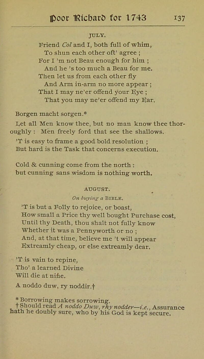 JULY. Friend Col and I, both full of whim, To shun each other oft’ agree ; For I’m not Beau enough for him ; And he ’s too much a Beau for me. Then let us from each other fly And Arm in-arm no more appear ; That I may ne'er offend your Fye ; That you may ne’er offend my Far. Borgen maeht sorgen.* Bet all Men know thee, but no man know thee thor- oughly : Men freely ford that see the shallows. ’T is easy to frame a good bold resolution ; But hard is the Task that concerns execution. Cold & cunning come from the north : but cunning sans wisdom is nothing worth. AUGUST. On buying a Bible. ’T is but a Folly to rejoice, or boast, How small a Price thy well bought Purchase cost, Until thy Death, thou shalt not fully know Whether it was a Pennyworth or no ; And, at that time, believe me ’t will appear Fxtreamly cheap, or else extreamly dear. ’T is vain to repine, Tho’ a learned Divine Will die at nihe. A noddo duw, ry noddir.f * Borrowing makes sorrowing. , t Should read A noddo Dinu, rtiy nodder—i.e., Assurance hath he doubly sure, who by his God is kept secure.