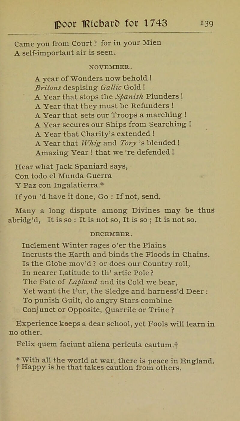 Came you from Court ? for in your Mien A self-important air is seen. NOVEMBER. A year of Wonders now behold! Britons despising Gallic Gold ! A Year that stops the Spanish Plunders 1 A Year that they must be Refunders ! A Year that sets our Troops a marching ! A Year secures our Ships from Searching ! A Year that Charity’s extended ! A Year that HGiig and Tory's blended! Amazing Year ! that we ’re defended ! Hear what Jack Spaniard says, Con todo el Munda Guerra Y Paz con Ingalatierra.* If you’d have it done, Go : If not, send. Many a long dispute among Divines may be thus abridg’d, It is so : It is not so, It is so ; It is not so. DECEMBER. Inclement Winter rages o’er the Plains Incrusts the Earth and binds the Floods in Chains. Is the Globe mov’d ? or does our Country roll, In nearer Latitude to th’ artic Pole? The Fate of Lapland and its Cold v/e bear, Yet want the Fur, the Sledge and harness’d Deer: To punish Guilt, do angry Stars combine Conjunct or Opposite, Quarrile or Trine ? Experience keeps a dear school, yet Fools will learn in no other. Felix quem faciunt aliena pericula calitum.t * With all the world at war, there is peace in England, f Happy is he that takes caution from others.