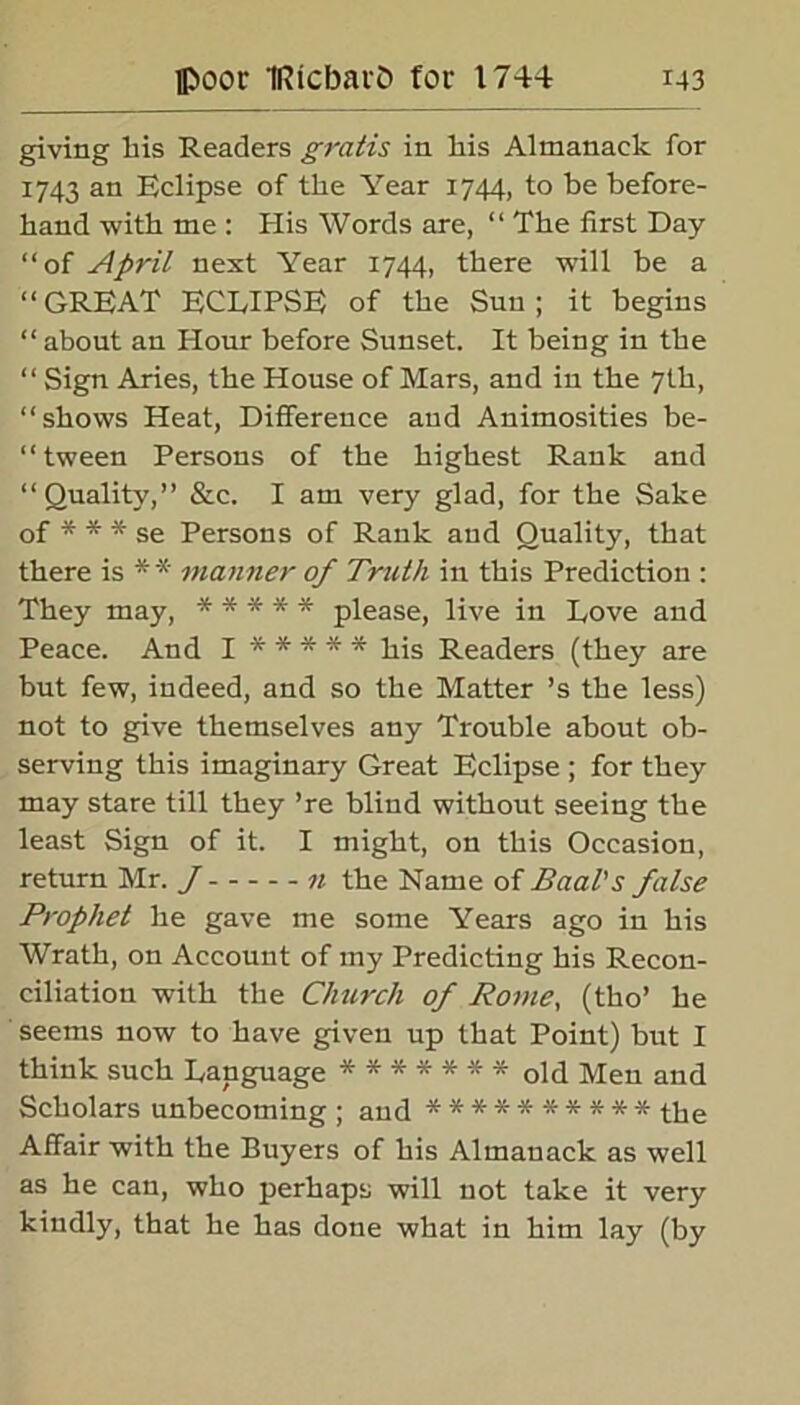 giving his Readers gratis in his Almanack for 1743 an Eclipse of the Year 1744, to be before- hand with me : His Words are, “ The first Day “of April next Year 1744, there will be a “GREAT ECLIPSE of the Sun; it begins “ about an Hour before Sunset. It being in the “ Sign Aries, the House of Mars, and in the 7th, “shows Heat, Difference and Animosities be- “ tween Persons of the highest Rank and “Quality,” &c. I am very glad, for the Sake of * * * se Persons of Rank and Quality, that there is * * manner of Truth in this Prediction : They may, ***** please, live in Dove and Peace. And I ***** his Readers (they are but few, indeed, and so the Matter ’s the less) not to give themselves any Trouble about ob- serving this imaginary Great Eclipse ; for they may stare till they ’re blind without seeing the least Sign of it. I might, on this Occasion, return Mr. J n the Name of Baal's false Prophet he gave me some Years ago in his Wrath, on Account of my Predicting his Recon- ciliation with the Church of Rome, (tho’ he seems now to have given up that Point) but I think such Language ******* 0ld Men and Scholars unbecoming ; and ********** the Affair with the Buyers of his Almanack as well as he can, who perhaps will not take it very kindly, that he has done what in him lay (by