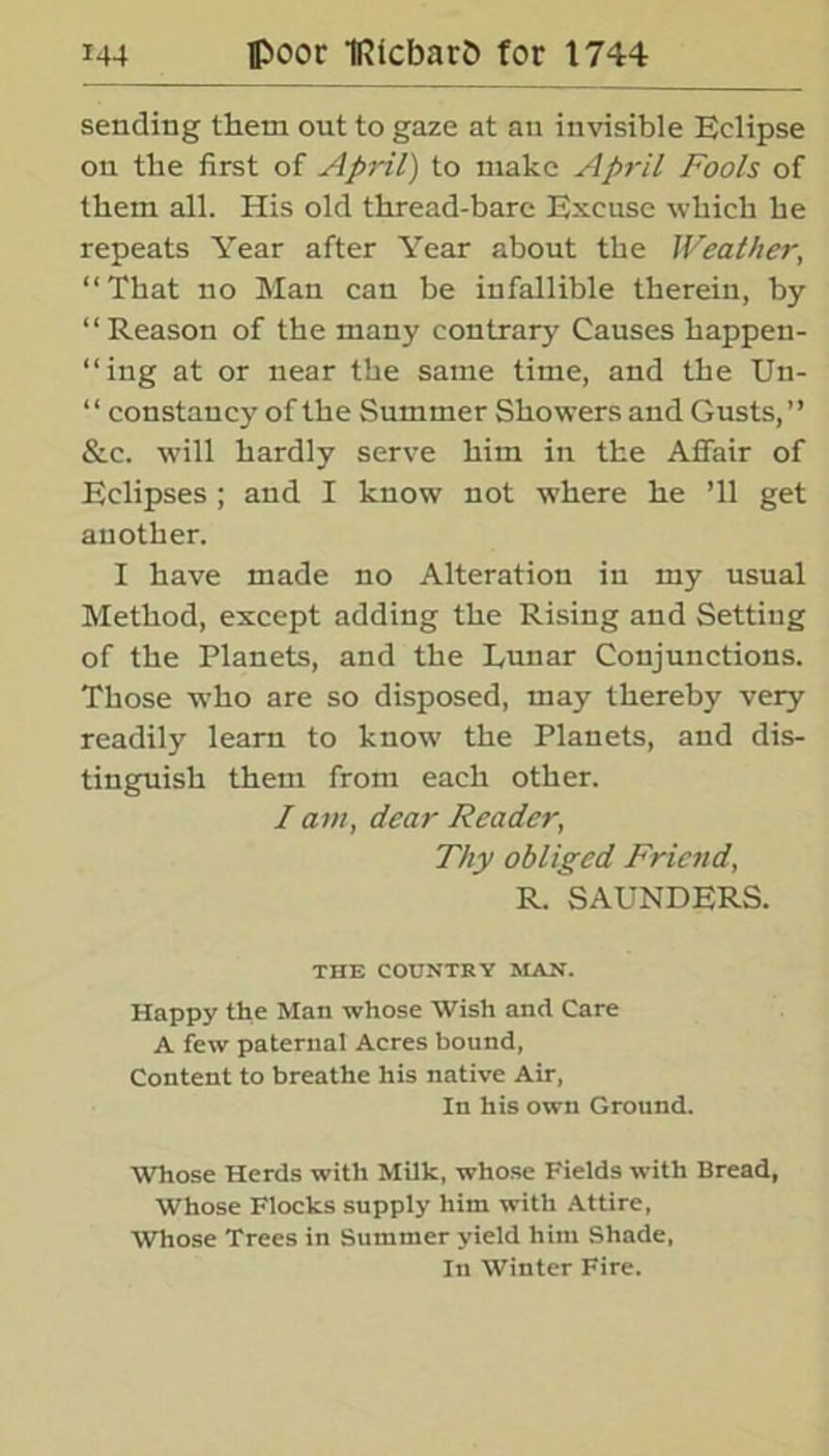 sending them out to gaze at an invisible Eclipse on the first of April) to make April Fools of them all. His old thread-bare Excuse which he repeats Year after Year about the Weather, “That no Man can be infallible therein, by “Reason of the many contrary Causes happen- “ing at or near the same time, and the Un- “ constancy of the Summer Showers and Gusts,’’ &c. will hardly serve him in the Affair of Eclipses ; and I know not where he ’ll get another. I have made no Alteration in my usual Method, except adding the Rising and Setting of the Planets, and the Eunar Conjunctions. Those who are so disposed, may thereby very readily learn to know the Planets, and dis- tinguish them from each other. / am, dear Reader, Thy obliged Friend, R. SAUNDERS. THE COUNTRY MAN. Happy the Mail whose Wish and Care A few paternal Acres bound, Content to breathe his native Air, In his own Ground. Whose Herds with Milk, whose Fields with Bread, Whose Flocks supply him with Attire, Whose Trees in Summer yield him Shade, In Winter Fire.