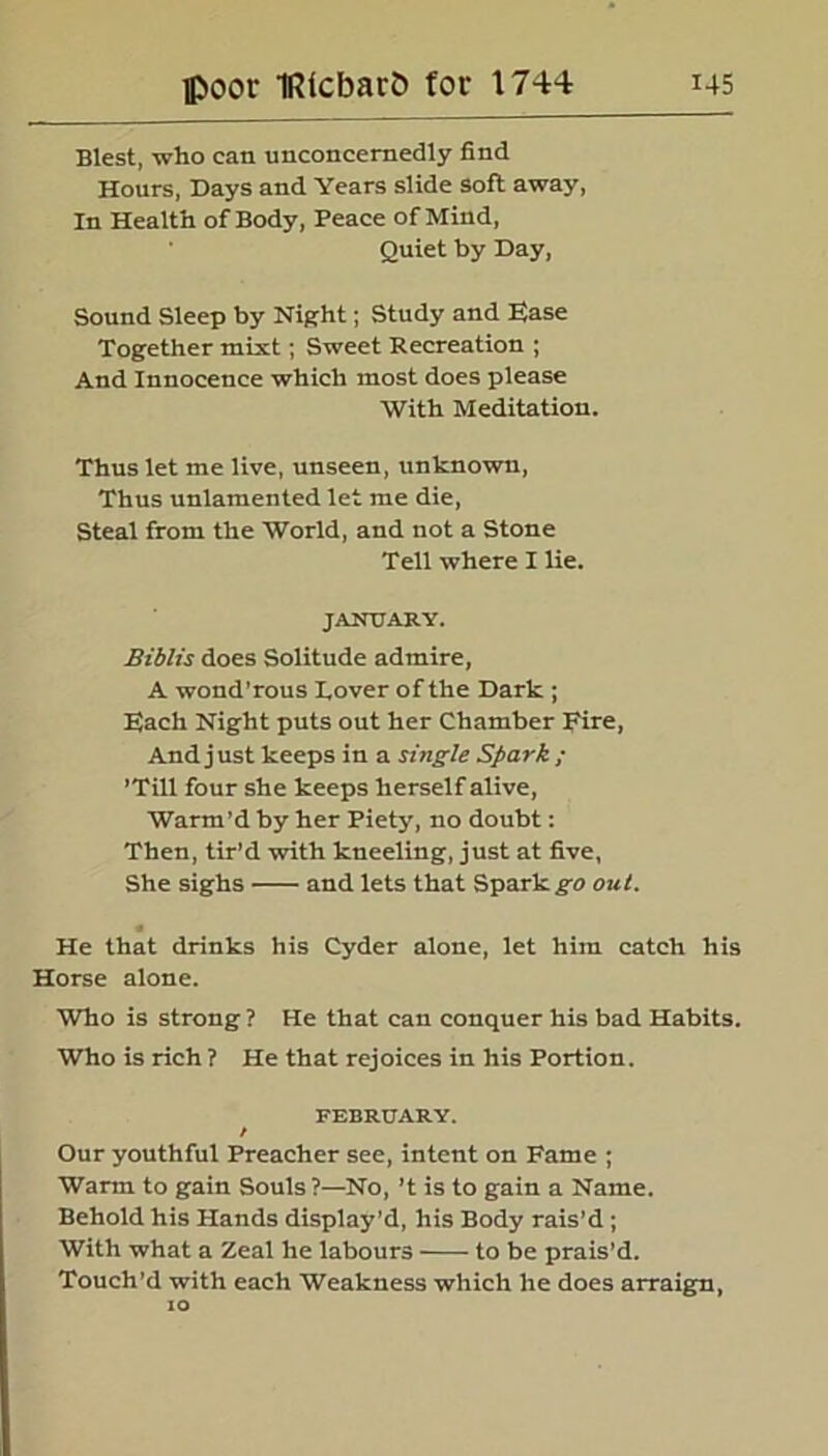 Blest, who can unconcernedly find Hours, Days and Years slide soft away, In Health of Body, Peace of Mind, Quiet by Day, Sound Sleep by Night; Study and Uase Together mixt; Sweet Recreation ; And Innocence which most does please With Meditation. Thus let me live, unseen, unknown, Thus unlamented let me die, Steal from the World, and not a Stone Tell where I lie. JANUARY. Biblis does Solitude admire, A wond'rous Lover of the Dark ; Blach Night puts out her Chamber Fire, And j ust keeps in a single Spark ; ’Till four she keeps herself alive, Warm’d by her Piety, no doubt: Then, tir’d with kneeling, just at five, She sighs and lets that Spark go out. « He that drinks his Cyder alone, let him catch his Horse alone. Who is strong ? He that can conquer his bad Habits. Who is rich ? He that rejoices in his Portion. FEBRUARY. / Our youthful Preacher see, intent on Fame ; Warm to gain Souls?—No, ’t is to gain a Name. Behold his Hands display’d, his Body rais’d; With what a Zeal he labours to be prais’d. Touch’d with each Weakness which he does arraign, 10
