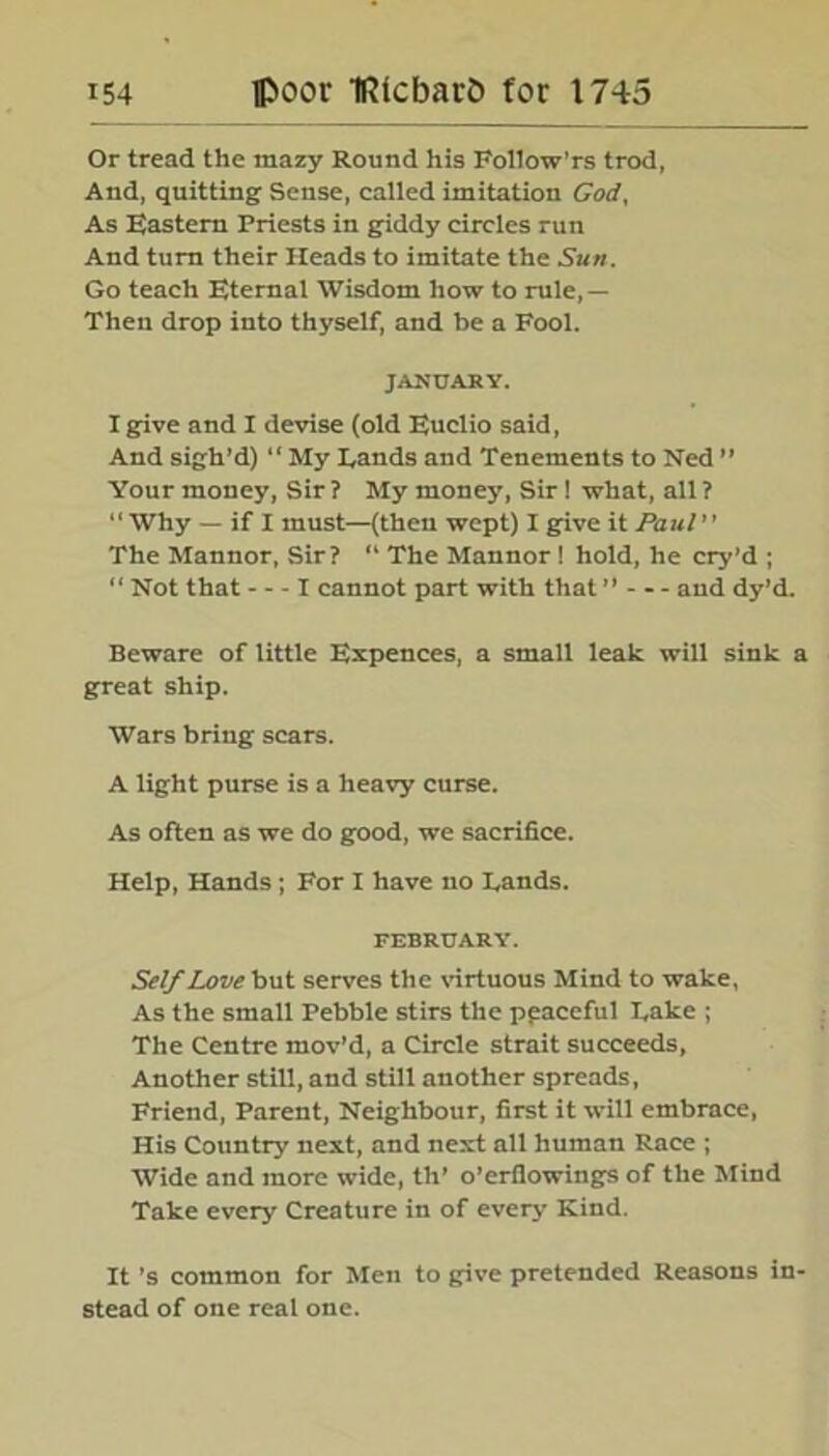 Or tread the mazy Round his Followers trod, And, quitting Sense, called imitation God, As Eastern Priests in giddy circles run And turn their Heads to imitate the Sun. Go teach Eternal Wisdom how to rule,— Then drop into thyself, and be a Fool. JANUARY. I give and I devise (old Euclio said, And sigh’d) “My Hands and Tenements to Ned ” Your money, Sir? My money, Sir! what, all? “Why — if I must—(then wept) I give it Paul” The Mannor, Sir? “ The Mannor ! hold, he cry’d ; “ Not that X cannot part with that11 and dy’d. Beware of little Expences, a small leak will sink a great ship. Wars bring scars. A light purse is a heavy curse. As often as we do good, we sacrifice. Help, Hands ; For I have no Lands. FEBRUARY. Self Love but serves the virtuous Mind to wake, As the small Pebble stirs the peaceful Lake ; The Centre mov’d, a Circle strait succeeds, Another still, and still another spreads, Friend, Parent, Neighbour, first it will embrace, His Country next, and next all human Race ; Wide and more wide, th’ o’erflowings of the Mind Take every Creature in of every Kind. It’s common for Men to give pretended Reasons in- stead of one real one.