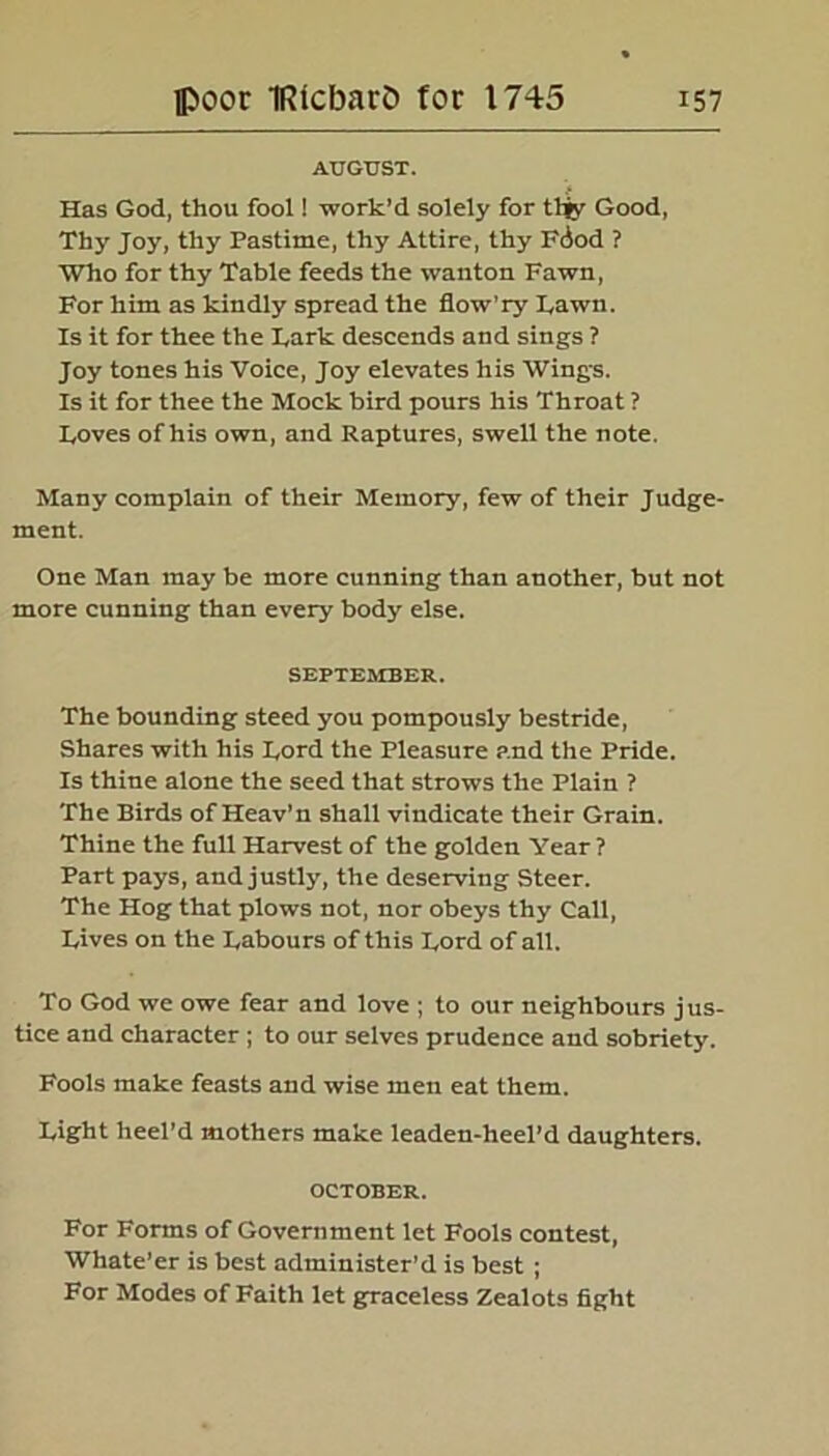 AUGUST. Has God, thou fool! work’d solely for tljy Good, Thy Joy, thy Pastime, thy Attire, thy F(Jod ? Who for thy Table feeds the wanton Fawn, For him as kindly spread the flow’ry Lawn. Is it for thee the Lark descends and sings ? Joy tones his Voice, Joy elevates his Wing-s. Is it for thee the Mock bird pours his Throat ? Loves of his own, and Raptures, swell the note. Many complain of their Memory, few of their Judge- ment. One Man may be more cunning than another, but not more cunning than every body else. SEPTEMBER. The bounding steed you pompously bestride, Shares with his Lord the Pleasure and the Pride. Is thine alone the seed that strows the Plain ? The Birds of Heav'n shall vindicate their Grain. Thine the full Harvest of the golden Year? Part pays, and justly, the deserving Steer. The Hog that plows not, nor obeys thy Call, Lives on the Labours of this Lord of all. To God we owe fear and love ; to our neighbours jus- tice and character ; to our selves prudence and sobriety. Fools make feasts and wise men eat them. Light heel’d mothers make leaden-heel’d daughters. OCTOBER. For Forms of Government let Fools contest, Whate’er is best administer’d is best ; For Modes of Faith let graceless Zealots fight