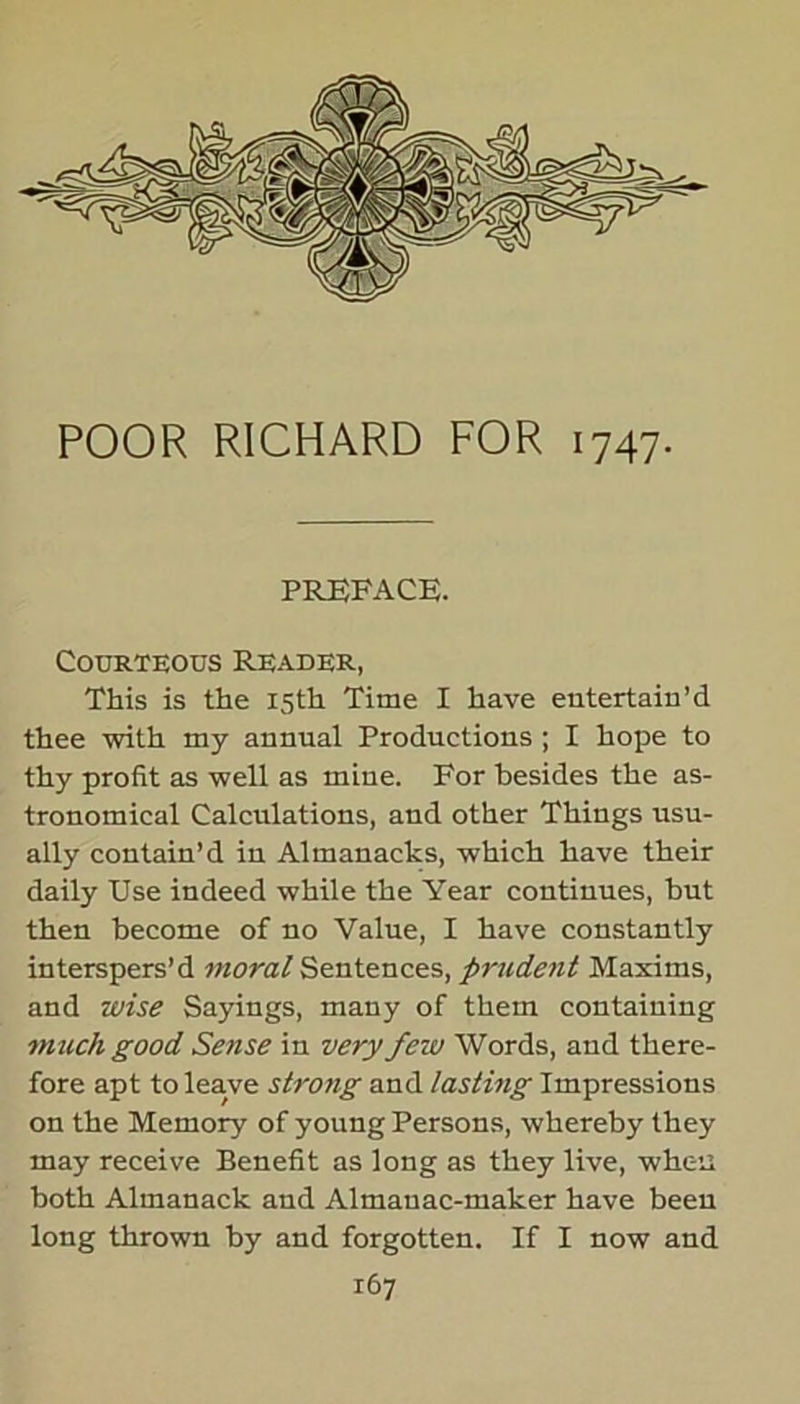 POOR RICHARD FOR 1747. PREFACE. Courteous Reader, This is the 15th Time I have entertain’d thee with my annual Productions ; I hope to thy profit as well as mine. For besides the as- tronomical Calculations, and other Things usu- ally contain’d in Almanacks, which have their daily Use indeed while the Year continues, but then become of no Value, I have constantly interspers’d moral Sentences, prudent Maxims, and wise Sayings, many of them containing much good Sense in very few Words, and there- fore apt to leave strong and lasting Impressions on the Memory of young Persons, whereby they may receive Benefit as long as they live, when both Almanack and Almanac-maker have been long thrown by and forgotten. If I now and