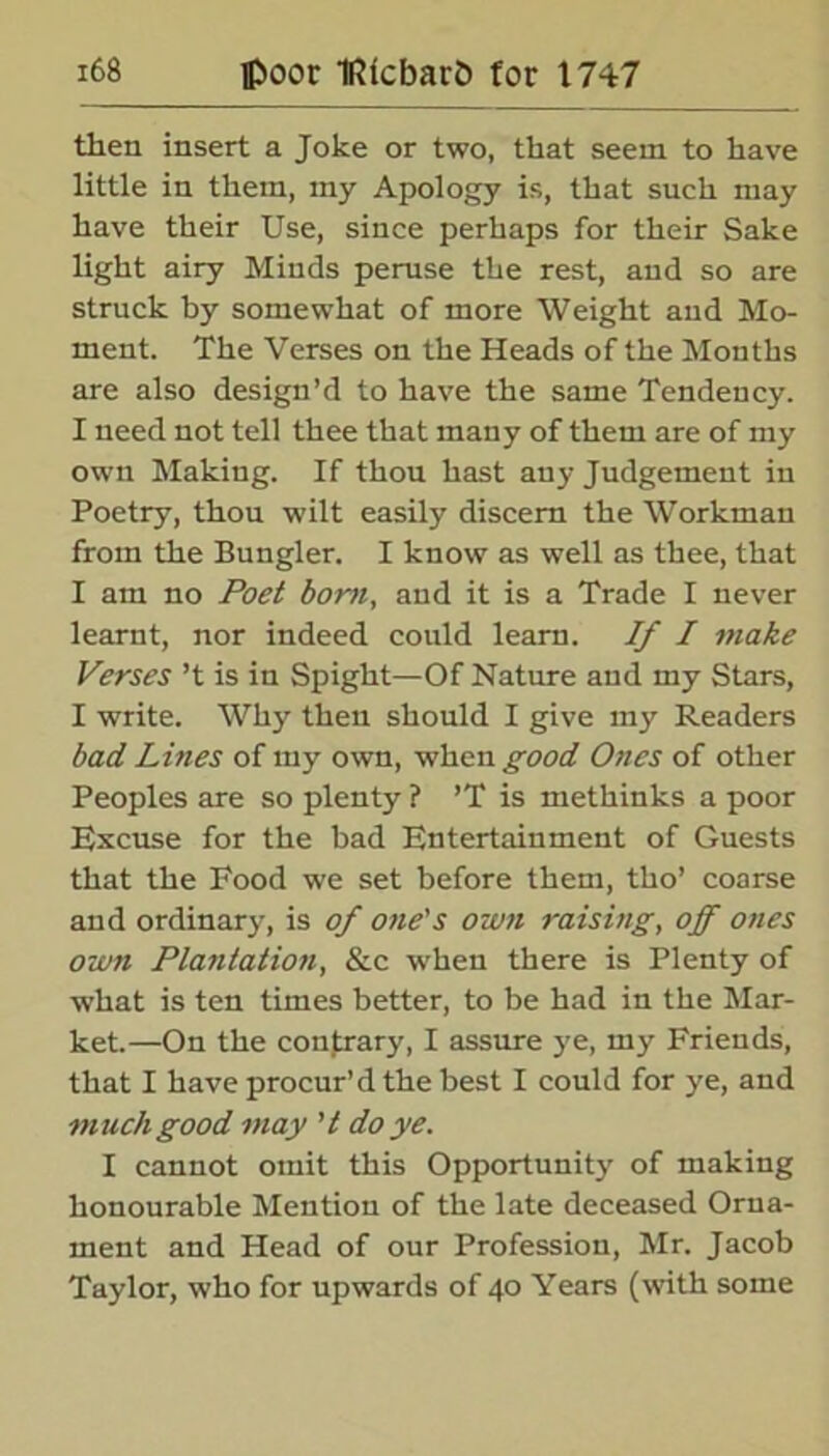 then insert a Joke or two, that seem to have little in them, my Apology is, that such may have their Use, since perhaps for their Sake light airy Minds peruse the rest, and so are struck by somewhat of more Weight and Mo- ment. The Verses on the Heads of the Months are also design’d to have the same Tendency. I need not tell thee that many of them are of my own Making. If thou hast any Judgement in Poetry, thou wilt easily discern the Workman from the Bungler. I know as well as thee, that I am no Poet bom, and it is a Trade I never learnt, nor indeed could learn. If I make Verses’t is in Spight—Of Nature and my Stars, I write. Why then should I give my Readers bad Lines of my own, when good Ones of other Peoples are so plenty ? ’T is methinks a poor Excuse for the bad Entertainment of Guests that the Food we set before them, tho’ coarse and ordinary, is of one's own raising, off ones own Plantation, &c when there is Plenty of what is ten times better, to be had in the Mar- ket.—On the contrary, I assure ye, my Friends, that I have procur’d the best I could for ye, and m uch good may ’ t do ye. I cannot omit this Opportunity of making honourable Mention of the late deceased Orna- ment and Head of our Profession, Mr. Jacob Taylor, who for upwards of 40 Years (with some