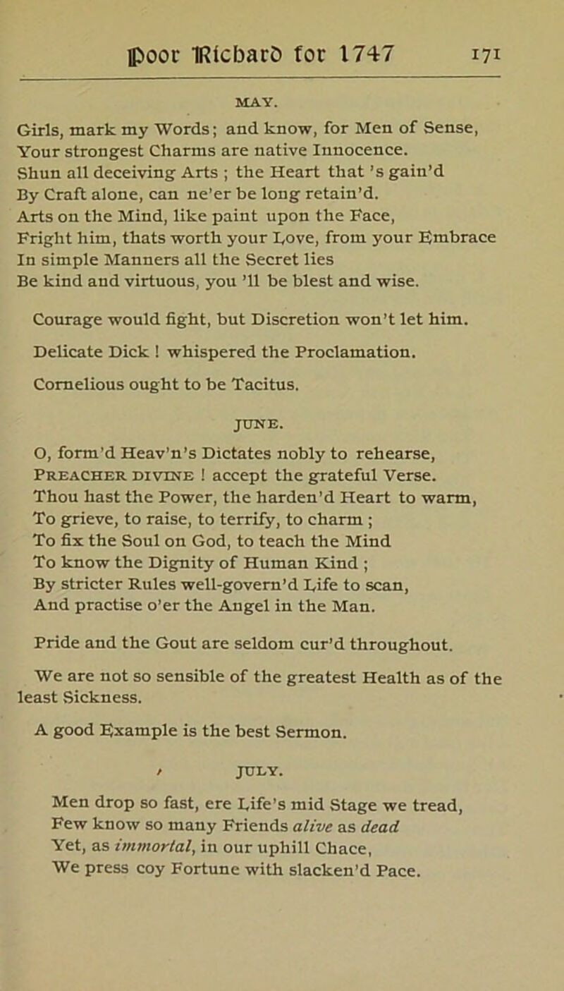 MAY. Girls, mark my Words; and know, for Men of Sense, Your strongest Charms are native Innocence. Shun all deceiving Arts ; the Heart that’s gain’d By Craft alone, can ne’er be long retain’d. Arts on the Mind, like paint upon the Face, Fright him, thats worth your Hove, from your Embrace In simple Manners all the Secret lies Be kind and virtuous, you ’ll be blest and wise. Courage would fight, but Discretion won’t let him. Delicate Dick ! whispered the Proclamation. Comelious ought to be Tacitus. JUNE. O, form’d Heav’n’s Dictates nobly to rehearse, Preacher divine ! accept the grateful Verse. Thou hast the Power, the harden'd Heart to warm, To grieve, to raise, to terrify, to charm ; To fix the Soul on God, to teach the Mind To know the Dignity of Human Kind ; By stricter Rules well-govern’d Rife to scan, And practise o'er the Angel in the Man. Pride and the Gout are seldom cur’d throughout. We are not so sensible of the greatest Health as of the least Sickness. A good Example is the best Sermon. / JULY. Men drop so fast, ere Rife’s mid Stage we tread, Few know so many Friends alive as dead Yet, as immortal, in our uphill Chace, We press coy Fortune with slacken’d Pace.