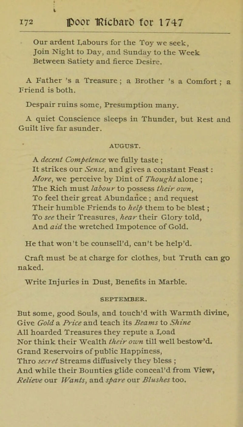 Our ardent Labours for the Toy we seek, Join Night to Day, and Sunday to the Week Between Satiety and fierce Desire. A Father’s a Treasure ; a Brother ’s a Comfort; a Friend is both. Despair ruins some, Presumption many. A quiet Conscience sleeps in Thunder, but Rest and Guilt live far asunder. AUGUST. A decent Competence we fully taste ; It strikes our Sense, and gives a constant Feast: More, we perceive by Dint of Thought alone ; The Rich must labour to possess their own, To feel their great Abundance; and request Their humble Friends to help them to be blest; To see their Treasures, hear their Glory told, And aid the wretched Impotence of Gold. He that won’t be counseled, can’t be help’d. Craft must be at charge for clothes, but Truth can go naked. Write Injuries in Dust, Benefits in Marble. SEPTEMBER. But some, good Souls, and touch’d with Warmth divine, Give Gold a Price and teach its Beams to Shine All hoarded Treasures they repute a Load Nor think their Wealth their own till well bestow’d. Grand Reservoirs of public Happiness, Thro secret Streams diffusively they bless ; And while their Bounties glide conceal’d from View, Relieve our Wants, and spare our Blushes too.