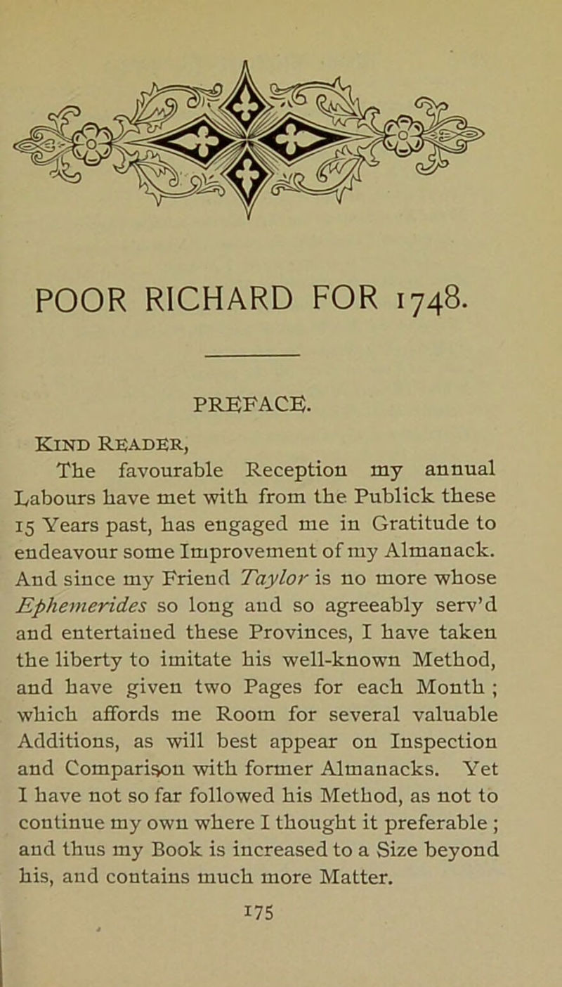 POOR RICHARD FOR 1748. PREFACE. Kind Reader, The favourable Reception my annual Labours have met with from the Publick these 15 Years past, has engaged me in Gratitude to endeavour some Improvement of my Almanack. And since my Friend Taylor is no more whose Ephemerides so long aud so agreeably serv’d and entertained these Provinces, I have taken the liberty to imitate his well-known Method, and have given two Pages for each Month ; which affords me Room for several valuable Additions, as will best appear on Inspection and Comparison with former Almanacks. Yet I have not so far followed his Method, as not to continue my own where I thought it preferable ; and thus my Book is increased to a Size beyond his, aud contains much more Matter.