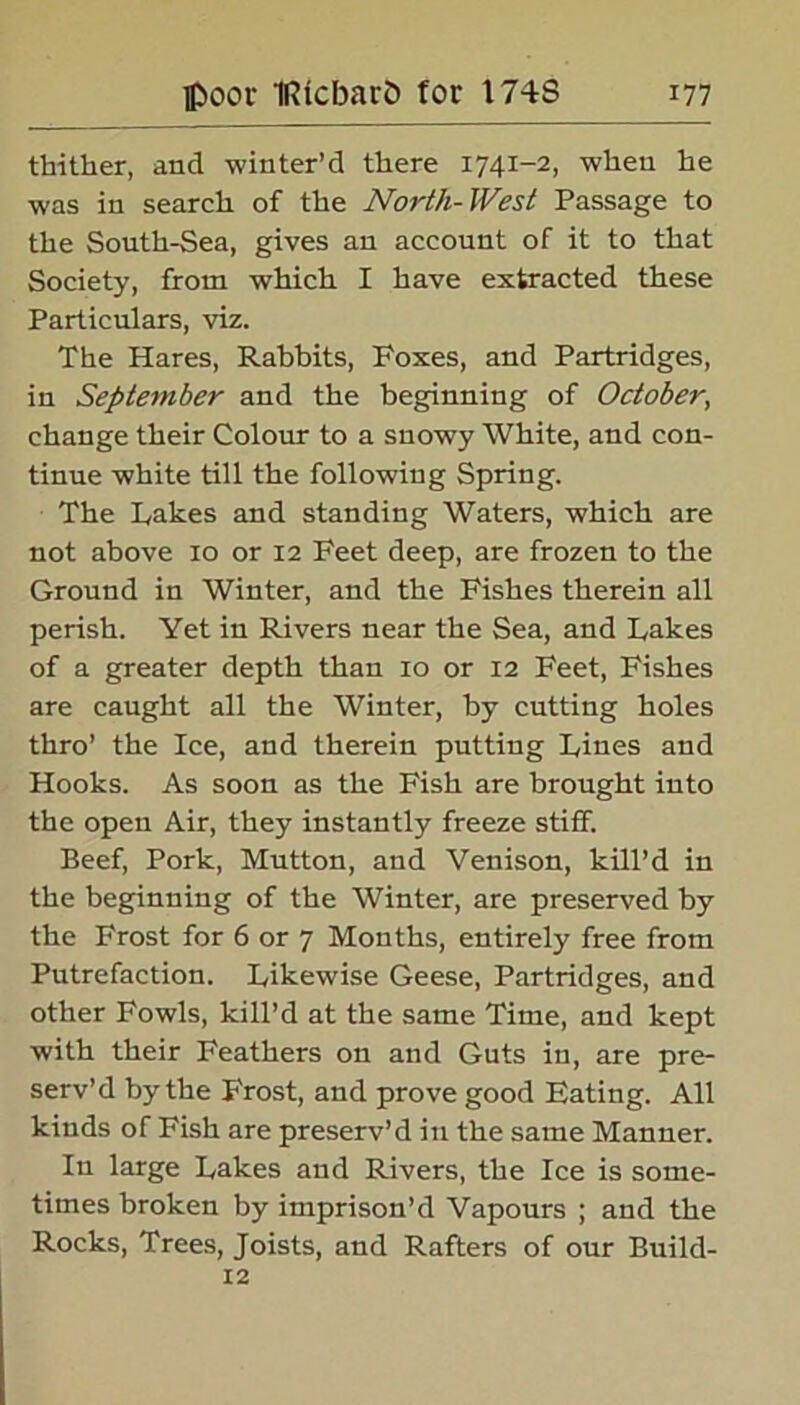 thither, and winter’d there 174X-2, when he was in search of the North-West Passage to the South-Sea, gives an account of it to that Society, from which I have extracted these Particulars, viz. The Hares, Rabbits, Poxes, and Partridges, in September and the beginning of October, change their Colour to a snowy White, and con- tinue white till the following Spring. The Rakes and standing Waters, which are not above 10 or 12 Feet deep, are frozen to the Ground in Winter, and the Fishes therein all perish. Yet in Rivers near the Sea, and hakes of a greater depth than 10 or 12 Feet, Fishes are caught all the Winter, by cutting holes thro’ the Ice, and therein putting hines and Hooks. As soon as the Fish are brought into the open Air, they instantly freeze stiff. Beef, Pork, Mutton, and Venison, kill’d in the beginning of the Winter, are preserved by the Frost for 6 or 7 Months, entirely free from Putrefaction, hikewise Geese, Partridges, and other Fowls, kill’d at the same Time, and kept with their Feathers on and Guts in, are pre- serv’d by the Frost, and prove good Eating. All kinds of Fish are preserv’d in the same Manner. In large hakes and Rivers, the Ice is some- times broken by imprison’d Vapours ; and the Rocks, Trees, Joists, and Rafters of our Build- 12