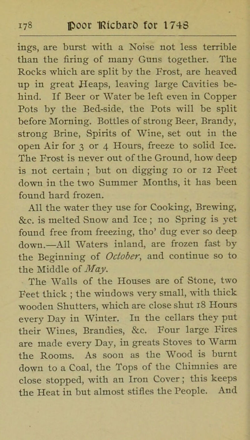 ings, are burst with a Noise not less terrible than the firing of many Guns together. The Rocks which are split by the Frost, are heaved up in great Heaps, leaving large Cavities be- hind. If Beer or Water be left even in Copper Pots by the Bed-side, the Pots will be split before Morning. Bottles of strong Beer, Brandy, strong Brine, Spirits of Wine, set out in the open Air for 3 or 4 Hours, freeze to solid Ice. The Frost is never out of the Ground, how deep is not certain ; but ou digging 10 or 12 Feet down in the two Summer Months, it has been found hard frozen. All the water they use for Cooking, Brewing, &c. is melted Snow and Ice; no Spring is yet found free from freezing, tho’ dug ever so deep down.—All Waters inland, are frozen fast by the Beginning of October, and continue so to the Middle of May. The Walls of the Houses are of Stone, two Feet thick ; the windows very small, with thick wooden Shutters, which are close shut 18 Hours every Day in Winter. In the cellars they put their Wines, Brandies, &c. Four large Fires are made every Day, in greats Stoves to Warm the Rooms. As soon as the Wood is burnt dowu to a Coal, the Tops of the Chimnies are close stopped, with an Iron Cover; this keeps the Heat in but almost stifles the People. And