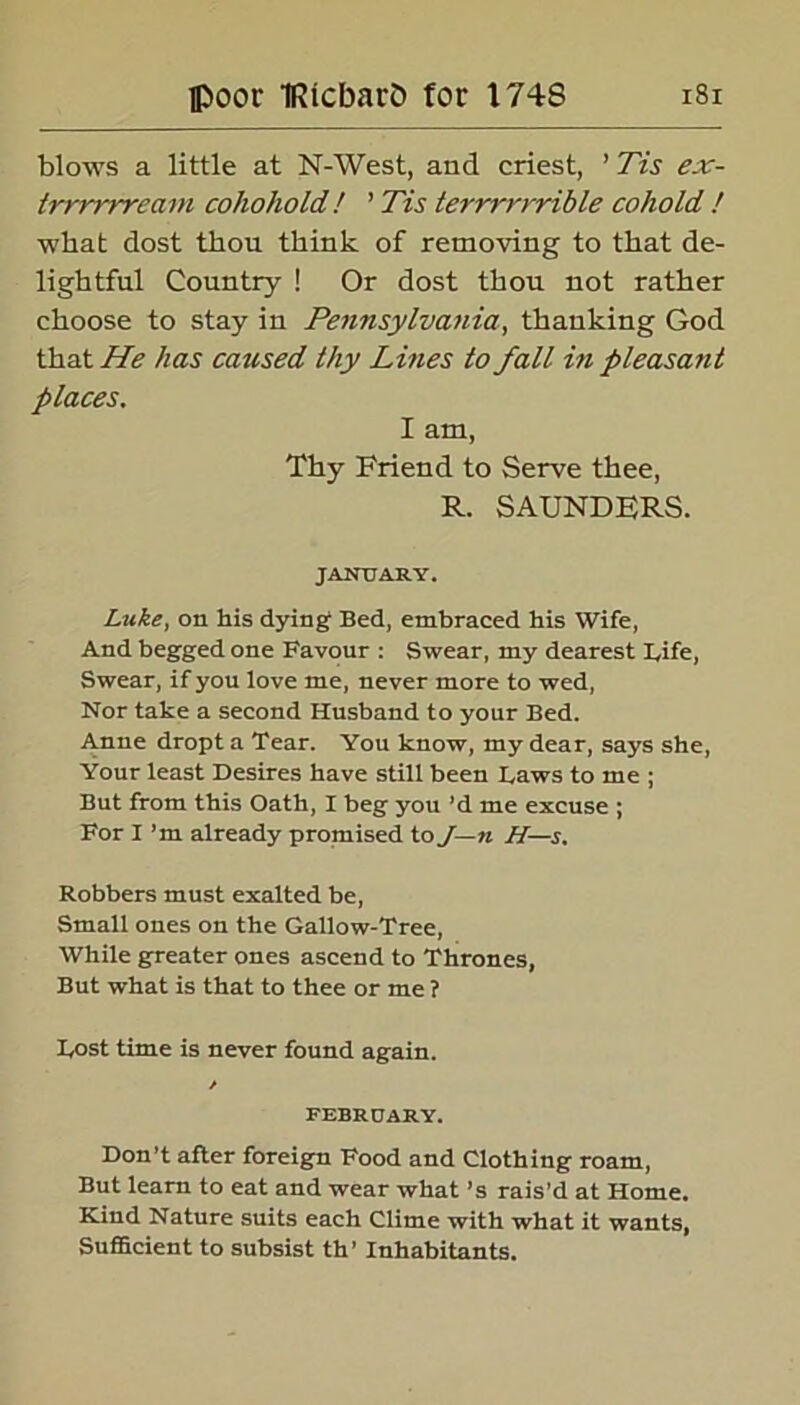 blows a little at N-West, and criest, ’ Tis ex- trrrrrream cohohold! ’ Tis terrrrrrible cohold ! wbat dost thou think of removing to that de- lightful Country ! Or dost thou not rather choose to stay in Pennsylvania, thanking God that He has caused thy Lines to fall in pleasant places. I am, Thy Friend to Serve thee, R. SAUNDERS. JANUARY. Luke, on his dying Bed, embraced his Wife, And begged one Favour : Swear, my dearest Fife, Swear, if you love me, never more to wed, Nor take a second Husband to your Bed. Anne dropta Tear. You know, my dear, says she, Your least Desires have still been Laws to me ; But from this Oath, I beg you’d me excuse ; For I ’m already promised to J—n H—s. Robbers must exalted be, Small ones on the Gallow-Tree, While greater ones ascend to Thrones, But what is that to thee or me ? Lost time is never found again. / FEBRUARY. Don’t after foreign Food and Clothing roam, But learn to eat and wear what’s rais’d at Home. Kind Nature suits each Clime with what it wants, Sufficient to subsist th’ Inhabitants.