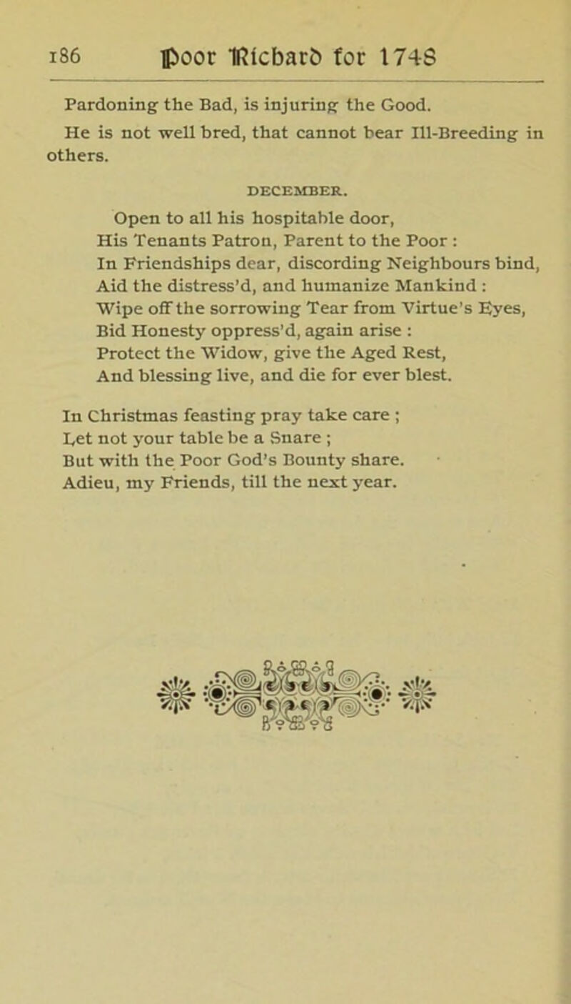 Pardoning the Bad, is injuring the Good. Pie is not well bred, that cannot bear Ill-Breeding in others. DECEMBER. Open to all his hospitable door, His Tenants Patron, Parent to the Poor : In Friendships dear, discording Neighbours bind, Aid the distress’d, and humanize Mankind : Wipe off the sorrowing Tear from Virtue’s Eyes, Bid Honesty oppress’d, again arise : Protect the Widow, give the Aged Rest, And blessing live, and die for ever blest. In Christmas feasting pray take care ; Let not your table be a Snare ; But with the Poor God’s Bounty share. Adieu, my Friends, till the next year.