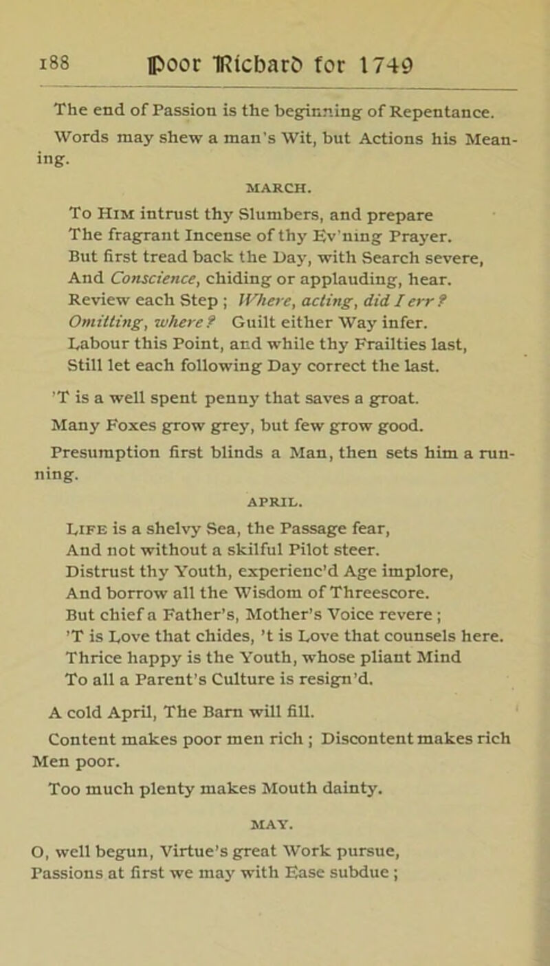 The end of Passion is the beginning of Repentance. Words may shew a man's Wit, but Actions his Mean- ing. MARCH. To Him intrust thy Slumbers, and prepare The fragrant Incense of thy Ev'ning Prayer. But first tread back the Day, with Search severe, And Conscience, chiding or applauding, hear. Review each Step ; Where, acting, did I err? Omitting, where ? Guilt either Way infer. Labour this Point, and while thy Frailties last, Still let each following Day correct the last. ’T is a well spent penny that saves a groat. Many Foxes grow grey, but few grow good. Presumption first blinds a Man, then sets him a run- ning. APRIL. Life is a shelvy Sea, the Passage fear, And not without a skilful Pilot steer. Distrust thy Youth, experienc’d Age implore, And borrow all the Wisdom of Threescore. But chief a Father’s, Mother’s Voice revere ; ’T is Love that chides, ’t is Love that counsels here. Thrice happy is the Youth, whose pliant Mind To all a Parent’s Culture is resign’d. A cold April, The Barn will fill. Content makes poor men rich ; Discontent makes rich Men poor. Too much plenty makes Mouth dainty. MAY. O, well begun, Virtue’s great Work pursue, Passions at first we may with Ease subdue;