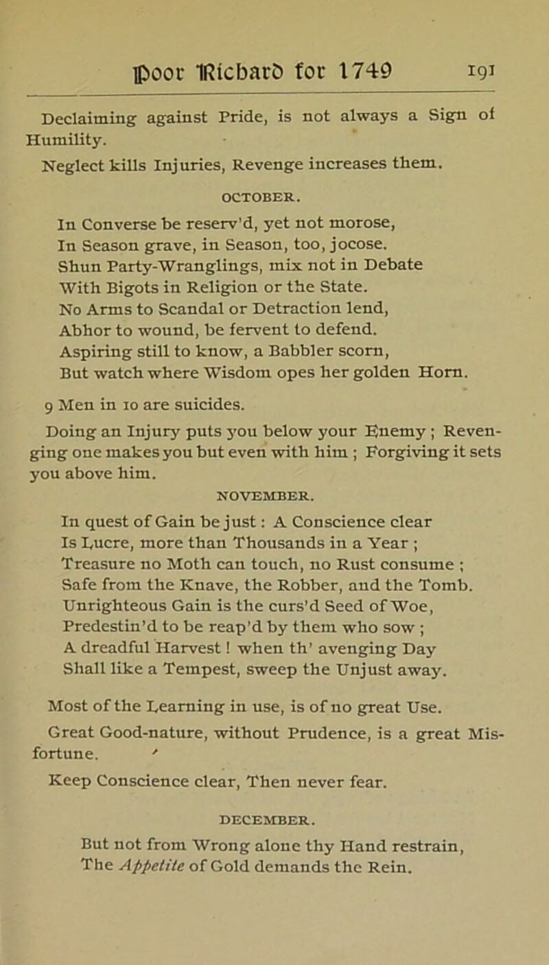 Declaiming against Pride, is not always a Sign of Humility. Neglect kills Injuries, Revenge increases them. OCTOBER. In Converse be reserv’d, yet not morose, In Season grave, in Season, too, jocose. Shun Party-Wranglings, mix not in Debate With Bigots in Religion or the State. No Arms to Scandal or Detraction lend, Abhor to wound, be fervent to defend. Aspiring still to know, a Babbler scorn, But watch where Wisdom opes her golden Horn. 9 Men in io are suicides. Doing an Injury puts j'ou below your Enemy ; Reven- ging one makes you but even with him ; Forgiving it sets you above him. NOVEMBER. In quest of Gain be just: A Conscience clear Is Eucre, more than Thousands in a Year ; Treasure no Moth can touch, no Rust consume ; Safe from the Knave, the Robber, and the Tomb. Unrighteous Gain is the curs’d Seed of Woe, Predestin’d to be reap’d by them who sow ; A dreadful Harvest! when th’ avenging Day Shall like a Tempest, sweep the Unjust away. Most of the Teaming in use, is of no great Use. Great Good-nature, without Prudence, is a great Mis- fortune. * Keep Conscience clear, Then never fear. DECEMBER. But not from Wrong alone thy Hand restrain, The Appetite of Gold demands the Rein.