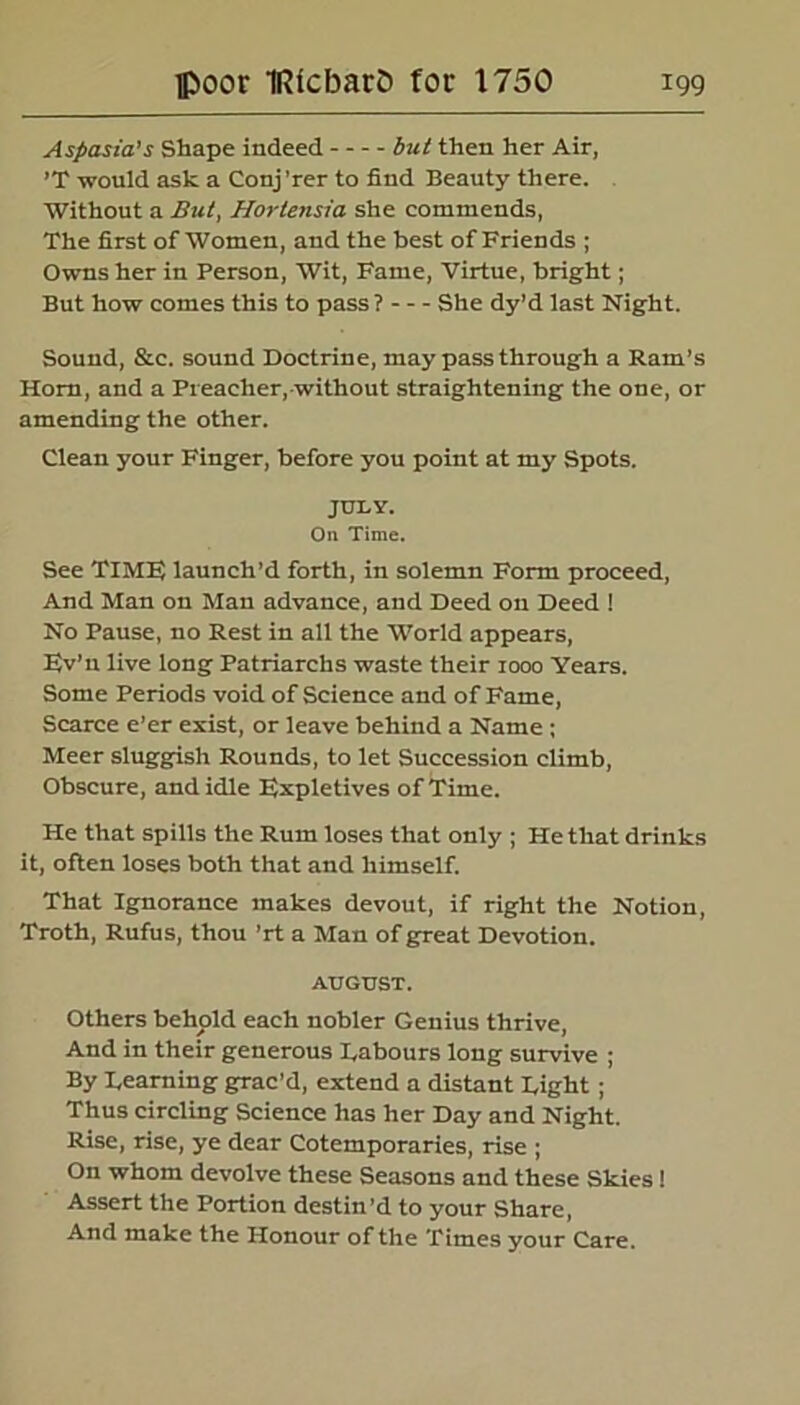 Aspasia’s Shape indeed but then her Air, ’T would ask a Conj 'rer to find Beauty there. Without a But, Hortensia she commends, The first of Women, and the best of Friends ; Owns her in Person, Wit, Fame, Virtue, bright; But how comes this to pass ? She dy’d last Night. Sound, &c. sound Doctrine, may pass through a Ram’s Horn, and a Preacher, without straightening the one, or amending the other. Clean your Finger, before you point at my Spots. JULY. On Time. See TIMF; launch’d forth, in solemn Form proceed, And Man on Man advance, and Deed on Deed ! No Pause, no Rest in all the World appears, F.v’ n live long Patriarchs waste their 1000 Years. Some Periods void of Science and of Fame, Scarce e’er exist, or leave behind a Name; Meer sluggish Rounds, to let Succession climb, Obscure, and idle Expletives of Time. He that spills the Rum loses that only ; He that drinks it, often loses both that and himself. That Ignorance makes devout, if right the Notion, Troth, Rufus, thou ’rt a Man of great Devotion. AUGUST. Others behold each nobler Genius thrive, And in their generous Tabours long survive ; By Teaming grac’d, extend a distant Tight; Thus circling Science has her Day and Night. Rise, rise, ye dear Cotemporaries, rise ; On whom devolve these Seasons and these Skies! Assert the Portion destin’d to your Share, And make the Honour of the Times your Care.