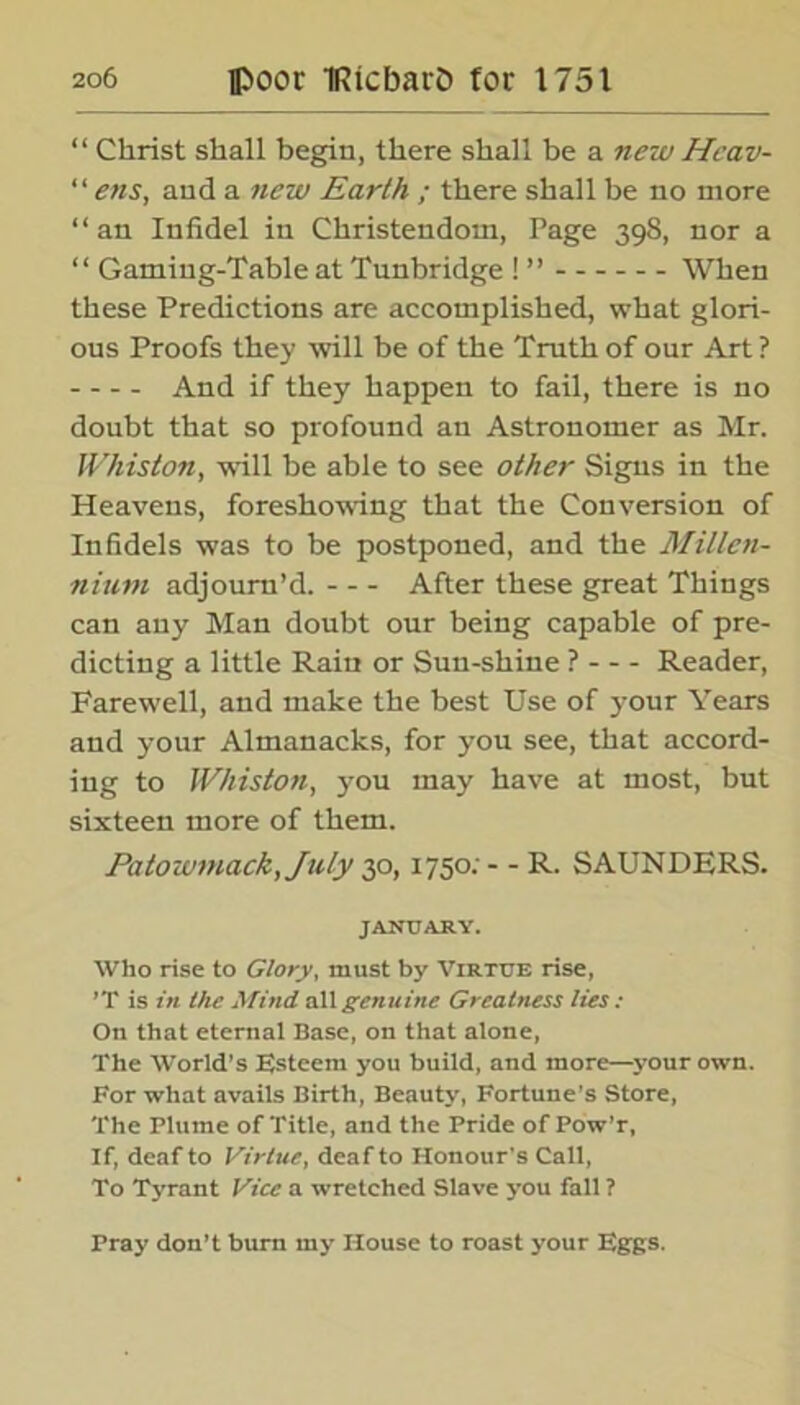 “ Christ shall begin, there shall be a new Heav- “ ens, and a new Earth ; there shall be no more “ an Infidel in Christendom, Page 398, nor a “ Gaming-Table at Tunbridge ! ” When these Predictions are accomplished, what glori- ous Proofs they will be of the Truth of our Art ? And if they happen to fail, there is no doubt that so profound an Astronomer as Mr. Whist on, will be able to see other Signs in the Heavens, foreshowing that the Conversion of Infidels was to be postponed, and the Millen- nium adjourn’d. After these great Things can any Man doubt our being capable of pre- dicting a little Rain or Sun-shine ? Reader, Farewell, and make the best Use of your Years and your Almanacks, for you see, that accord- ing to Whiston, 3'ou may have at most, but sixteen more of them. Patoiomack,July 30,1750; - - R. SAUNDERS. JANUARY. Who rise to Glory, must by Virtue rise, ’T is in the Mind all genuine Greatness lies : On that eternal Base, on that alone, The World’s Esteem you build, and more—your own. For what avails Birth, Beauty, Fortune's Store, The Plume of Title, and the Pride of Pow’r, If, deaf to Virtue, deaf to Honour's Call, To Tyrant Vice a wretched Slave you fall ? Pray don’t burn my House to roast your Eggs.