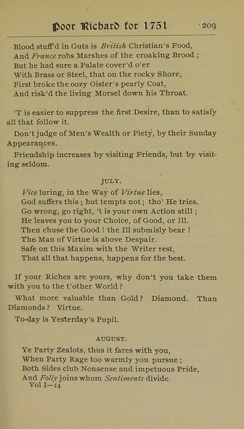 Blood stuff’d in Guts is British Christian's Food, And France robs Marshes of the croaking Brood ; But he had sure a Palate cover’d o’er With Brass or Steel, that on the rocky Shore, First broke the oozy Oister’s pearly Coat, And risk’d the living Morsel down his Throat. ’T is easier to suppress the first Desire, than to satisfy all that follow it. Don’t judge of Men’s Wealth or Piety, by their Sunday Appearances. Friendship increases by visiting Friends, but by visit- ing seldom. JULY. Vice luring, in the Way of Virtue lies, God suffers this ; but tempts not; tho’ He tries. Go wrong, go right, ’t is your own Action still; He leaves you to your Choice, of Good, or 111. Then chuse the Good ! the 111 submisly bear ! The Man of Virtue is above Despair. Safe on this Maxim with the Writer rest, That all that happens, happens for the best. If your Riches are yours, why don't you take them with you to the t’other World ? What more valuable than Gold ? Diamond. Than Diamonds ? Virtue. To-day is Yesterday’s Pupil. AUGUST. Ye Party Zealots, thus it fares with you, When Party Rage too warmly you pursue ; Both Sides club Nonsense and impetuous Pride, And Folly joins whom Sentiments divide. Vol I—14