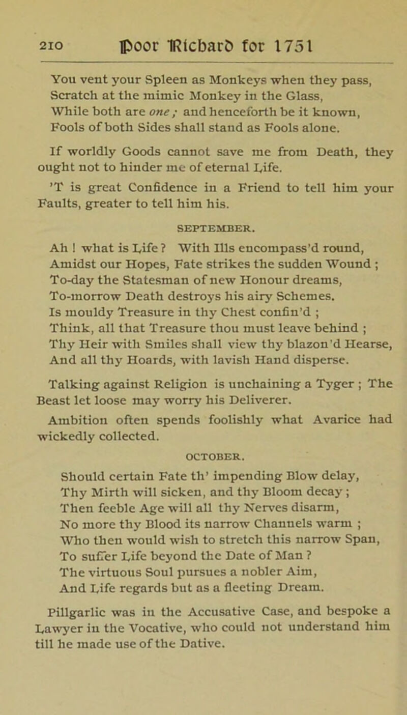 You vent your Spleen as Monkeys when they pass, Scratch at the mimic Monkey in the Glass, While both are one ; and henceforth be it known, Fools of both Sides shall stand as Fools alone. If worldly Goods cannot save me from Death, they ought not to hinder me of eternal Life. ’T is great Confidence in a Friend to tell him your Faults, greater to tell him his. SEPTEMBER. Ah ! what is Life ? With Ills encompass’d round, Amidst our Hopes, Fate strikes the sudden Wound ; To-day the Statesman of new Honour dreams, To-morrow Death destroys his airy Schemes. Is mouldy Treasure in thy Chest confin’d ; Think, all that Treasure thou must leave behind ; Tliy Heir with Smiles shall view thy blazon'd Hearse, And all thy Hoards, with lavish Hand disperse. Talking against Religion is unchaining a Tyger ; The Beast let loose may worry his Deliverer. Ambition often spends foolishly what Avarice had wickedly collected. OCTOBER. Should certain Fate th’ impending Blow delay, Thy Mirth will sicken, and thy Bloom decay; Then feeble Age will all thy Nerves disarm, No more thy Blood its narrow Channels warm ; Who then would wish to stretch this narrow Span, To suffer Life beyond the Date of Man ? The virtuous Soul pursues a nobler Aim, And Life regards but as a fleeting Dream. Pillgarlic was in the Accusative Case, and bespoke a Lawyer in the Vocative, who could not understand him till he made use of the Dative.