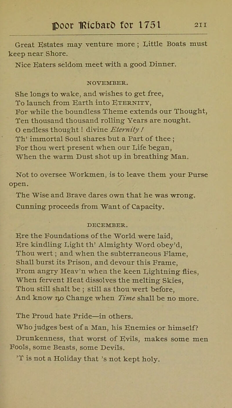 Great Estates may venture more ; Little Boats must keep near Shore. Nice Eaters seldom meet with a good Dinner. NOVEMBER. She longs to wake, and wishes to get free, To launch from Earth into Eternity, For while the boundless Theme extends our Thought, Ten thousand thousand rolling Years are nought. O endless thought! divine Eternity ! Th’ immortal Soul shares but a Part of thee ; For thou wert present when our Life began, When the warm Dust shot up in breathing Man. Not to oversee Workmen, is to leave them your Purse open. The Wise and Brave dares own that he was wrong. Cunning proceeds from Want of Capacity. DECEMBER. Ere the Foundations of the World were laid, Ere kindling Light th’ Almighty Word obey’d, Thou wert; and when the subterraneous Flame, Shall burst its Prison, and devour this Frame, From angry Heav'n when the keen Lightning flies, When fervent Heat dissolves the melting Skies, Thou still shalt be ; still as thou wert before, And know qo Change when Time shall be no more. The Proud hate Pride—in others. Who judges best of a Man, his Enemies or himself? Drunkenness, that worst of Evils, makes some men Fools, some Beasts, some Devils. ’T is not a Holiday that’s not kept holy.