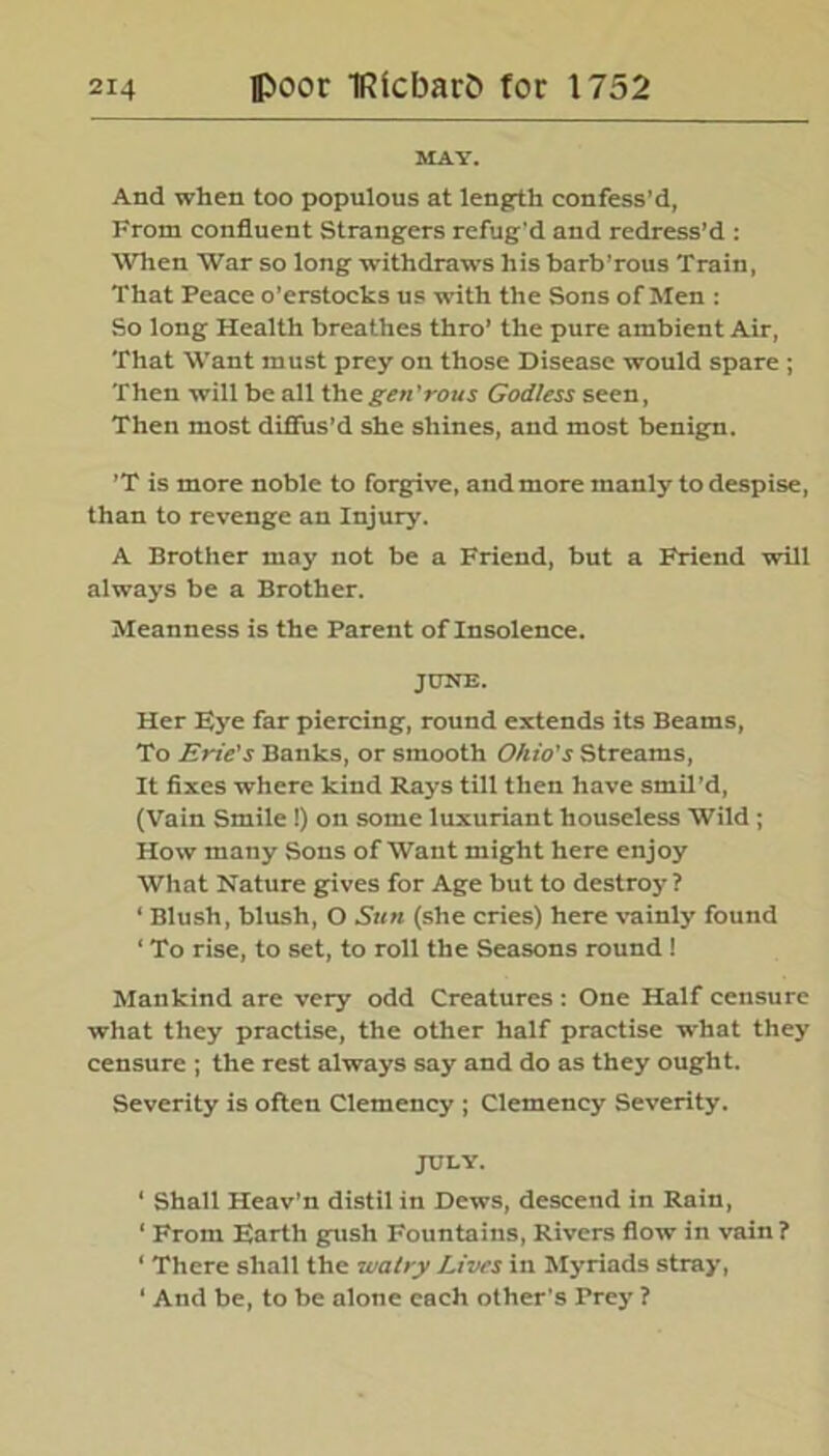 MAY. And when too populous at length confess’d, From confluent Strangers refug'd and redress’d : Wien War so long withdraws his barb’rous Train, That Peace o’erstocks us with the Sons of Men : So long Health breathes thro’ the pure ambient Air, That Want must prey on those Disease would spare ; Then will be all the gen'rous God/ess seen, Then most diffus'd she shines, and most benign. ’T is more noble to forgive, and more manly to despise, than to revenge an Injury. A Brother may not be a Friend, but a Friend will always be a Brother. Meanness is the Parent of Insolence. JUNE. Her Eye far piercing, round extends its Beams, To Erie's Banks, or smooth Ohio's Streams, It fixes where kind Rays till then have smil’d, (Vain Smile !) on some luxuriant houseless Wild ; How many Sons of Want might here enjoy What Nature gives for Age but to destroy ? ‘ Blush, blush, O Sun (she cries) here vainly found ‘ To rise, to set, to roll the Seasons round ! Mankind are very odd Creatures : One Half censure what they practise, the other half practise what they censure ; the rest always say and do as they ought. Severity is often Clemency ; Clemency Severity. JULY. 1 Shall Heav’n distil in Dews, descend in Rain, ‘ From Earth gush Fountains, Rivers flow in vain? 1 There shall the walry Lives in Myriads stray, ‘ And be, to be alone each other's Prey ?