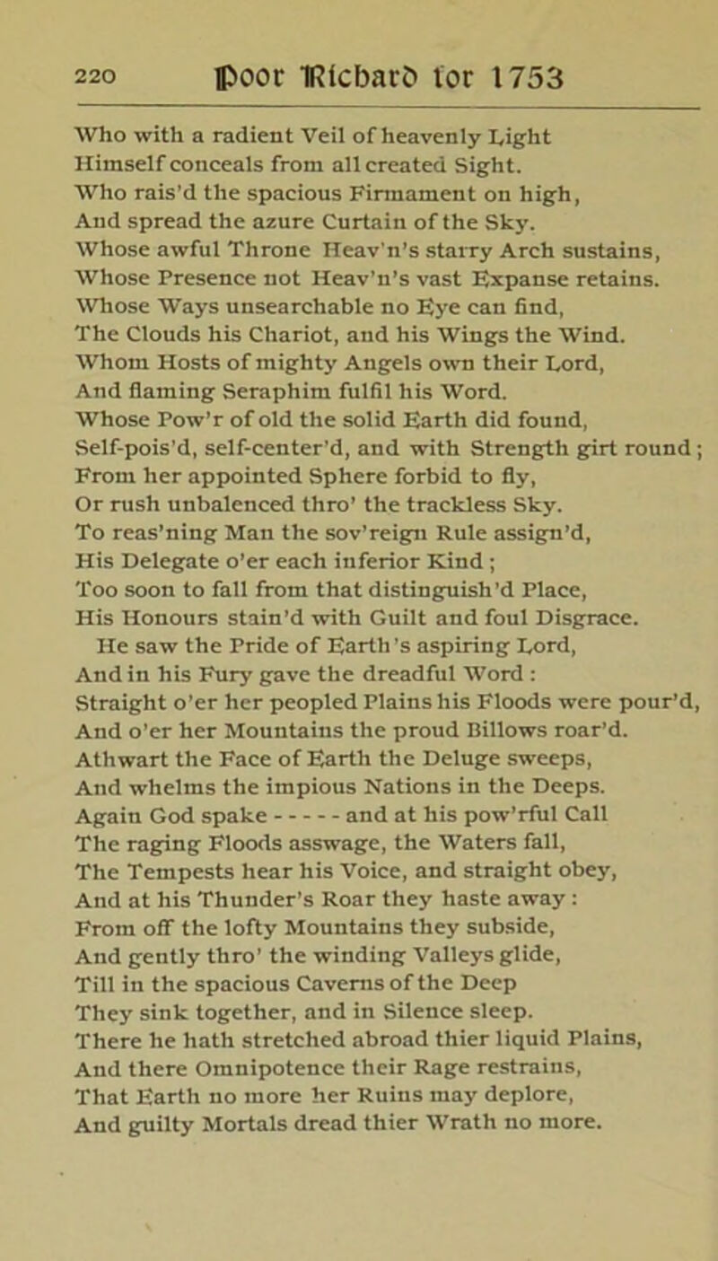 Who with a radient Veil of heavenly Light Himself conceals from all created Sight. Who rais’d the spacious Firmament on high, And spread the azure Curtain of the Sky. Whose awful Throne Heav'n’s starry Arch sustains, Whose Presence not Heav’n’s vast Expanse retains. Whose Ways unsearchable no Eye can find, The Clouds his Chariot, and his Wings the Wind. Whom Hosts of mighty Angels own their Lord, And flaming Seraphim fulfil his Word. Whose Pow’r of old the solid Earth did found, Self-pois’d, self-center’d, and with Strength girt round ; From her appointed Sphere forbid to fly, Or rush unbalenced thro’ the trackless Sky. To reas’ning Man the sov’reign Rule assign’d, His Delegate o’er each inferior Kind; Too soon to fall from that distinguish’d Place, His Honours stain’d with Guilt and foul Disgrace. He saw the Pride of Earth's aspiring Lord, And in his Fury gave the dreadful Word : Straight o’er her peopled Plains his Floods were pour’d, And o’er her Mountains the proud Billows roar’d. Athwart the Face of Earth the Deluge sweeps, And whelms the impious Nations in the Deeps. Again God spake and at his pow’rful Call The raging Floods asswage, the Waters fall, The Tempests hear his Voice, and straight obey, And at his Thunder’s Roar they haste away : From off the lofty Mountains they subside, And gently thro' the winding Valleys glide, Till in the spacious Caverns of the Deep They sink together, and in Silence sleep. There he hath stretched abroad thier liquid Plains, And there Omnipotence their Rage restrains, That Earth no more her Ruins may deplore, And guilty Mortals dread thier Wrath no more.