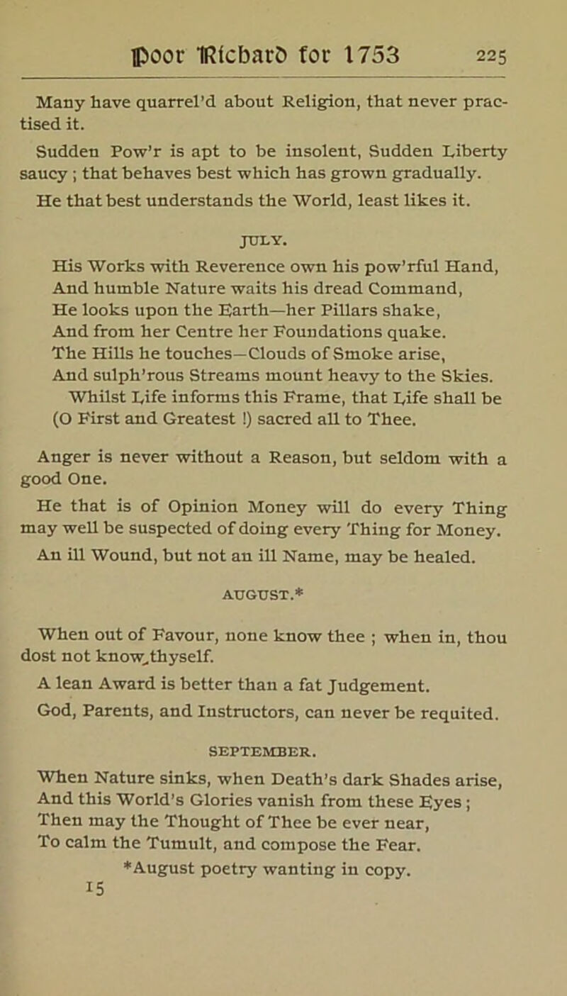 Many have quarrel'd about Religion, that never prac- tised it. Sudden Pow’r is apt to be insolent, Sudden Liberty saucy ; that behaves best which has grown gradually. He that best understands the World, least likes it. JULY. His Works with Reverence own his pow’rful Hand, And humble Nature waits his dread Command, He looks upon the Earth—her Pillars shake, And from her Centre her Foundations quake. The Hills he touches—Clouds of Smoke arise. And sulph’rous Streams mount heavy to the Skies. Whilst Life informs this Frame, that Life shall be (O First and Greatest !) sacred all to Thee. Anger is never without a Reason, but seldom with a good One. He that is of Opinion Money will do every Thing may well be suspected of doing every Thing for Money. An ill Wound, but not an ill Name, may be healed. AUGUST.* When out of Favour, none know thee ; when in, thou dost not know..thyself. A lean Award is better than a fat Judgement. God, Parents, and Instructors, can never be requited. SEPTEMBER. When Nature sinks, when Death’s dark Shades arise, And this World’s Glories vanish from these Eyes; Then may the Thought of Thee be ever near, To calm the Tumult, and compose the Fear. *August poetry wanting in copy. 15