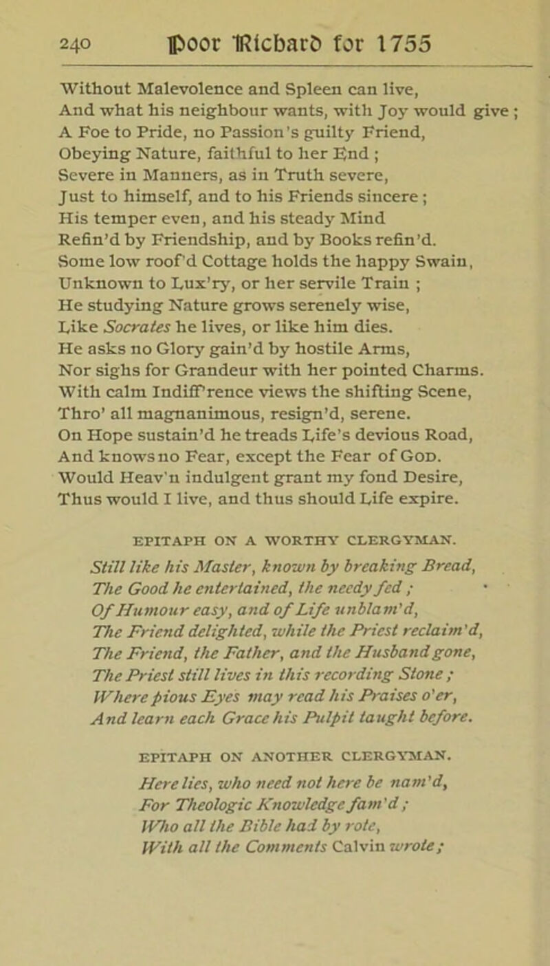 Without Malevolence and Spleen can live, And what his neighbour wants, with Joy would give ; A Foe to Pride, no Passion’s guilty Friend, Obeying Nature, faithful to her End ; Severe in Manners, as in Truth severe, Just to himself, and to his Friends sincere; His temper even, and his steady Mind Refin’d by Friendship, and by Books refin’d. Some low roof'd Cottage holds the happy Swain, Unknown to Lux'ry, or her servile Train ; He studying Nature grows serenely wise, Like Socrates he lives, or like him dies. He asks no Glory grain’d by hostile Arms, Nor sighs for Grandeur with her pointed Charms. With calm IndifPrence views the shifting Scene, Thro’ all magnanimous, resign’d, serene. On Hope sustain’d he treads Life’s devious Road, And knows no Fear, except the Fear of God. Would Heav’n indulgent grant my fond Desire, Thus would I live, and thus should Life expire. EPITAPH ON A WORTHY CLERGYMAN. Still like his Master, known by breaking Bread, The Good he entertained, the needy fed ; Of Humour easy, and of Life unblam’d, The Friend delighted, while the Priest reclaim'd, The Friend, the Father, and the Husband gone, The Priest still lives in this recording Stone ; Where pious Eyes may read his Praises o'er, And learn each Grace his Pulpit taught before. EPITAPH ON ANOTHER CLERGYMAN. Here lies, who need not here be nam’d, For Theologic Knowledge fam'd ; Who all the Bible had by rote, With all the Comments Calvin wrote;