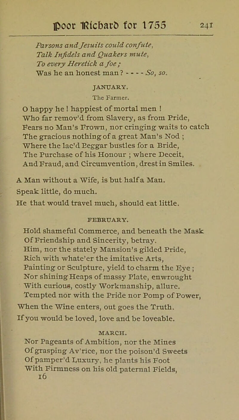 Parsons and Jesuits could confute, Talk Infidels and Quakers mute, To every Heretick a foe ; Was he an honest man ? So, so. JANUARY. The Farmer. O happy he ! happiest of mortal men ! Who far remov'd from Slavery, as from Pride, Fears no Man’s Frown, nor cringing waits to catch The gracious nothing of a great Man’s Nod ; Where the lac’d Eeggar bustles for a Bride, The Purchase of his Honour ; where Deceit, And Fraud, and Circumvention, drestin Smiles. A Man without a Wife, is but half a Man. Speak little, do much. He that would travel much, should eat little. FEBRUARY. Hold shameful Commerce, and beneath the Mask Of Friendship and Sincerity, betray. Him, nor the stately Mansion’s gilded Pride, Rich with whate’er the imitative Arts, Painting or Sculpture, yield to charm the Eye ; Nor shining Heaps of massy Plate, en wrought With curious, costly Workmanship, allure. Tempted nor with the Pride nor Pomp of Power, When the Wine enters, out goes the Truth. If you would be loved, love and be loveable. MARCH. Nor Pageants of Ambition, nor the Mines Of grasping Av’rice, nor the poison’d Sweets Of pamper’d Luxury, he plants his Foot With Firmness on his old paternal Fields, 16