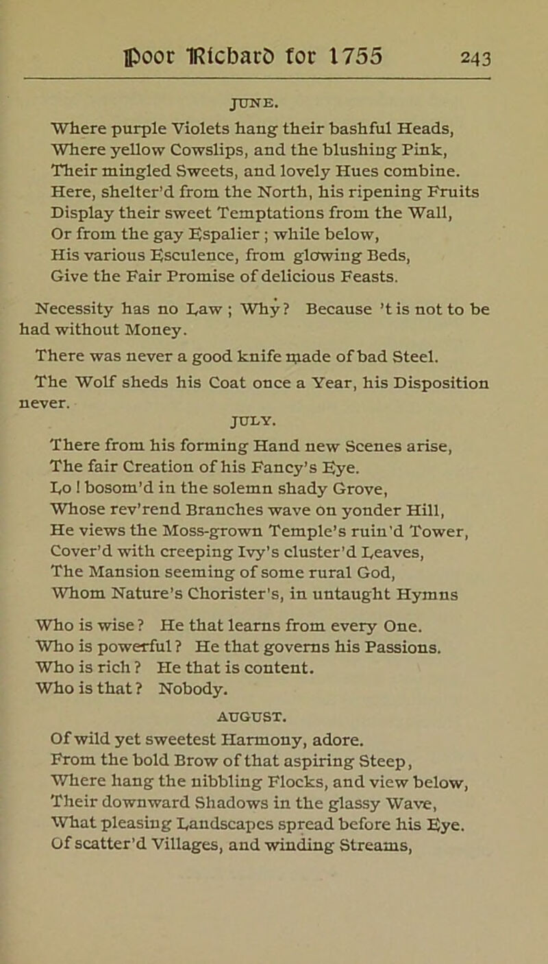 jotje. Where purple Violets hang their bashful Heads, Where yellow Cowslips, and the blushing Pink, Their mingled Sweets, and lovely Hues combine. Here, shelter’d from the North, his ripening Fruits Display their sweet Temptations from the Wall, Or from the gay Espalier ; while below, His various Esculence, from glowing Beds, Give the Fair Promise of delicious Feasts. Necessity has no Daw ; Why? Because ’tis not to be had without Money. There was never a good knife wade of bad Steel. The Wolf sheds his Coat once a Year, his Disposition never. JULY. There from his forming Hand new Scenes arise, The fair Creation of his Fancy’s F^?e. Do 1 bosom’d in the solemn shady Grove, Whose rev’rend Branches wave on yonder Hill, He views the Moss-grown Temple’s ruin'd Tower, Cover’d with creeping Ivy’s cluster’d heaves, The Mansion seeming of some rural God, Whom Nature’s Chorister's, in untaught Hymns Who is wise ? He that learns from every One. Who is powerful ? He that governs his Passions. Who is rich ? He that is content. Who is that ? Nobody. AUGUST. Of wild yet sweetest Harmony, adore. From the bold Brow of that aspiring Steep, Where hang the nibbling Flocks, and view below, Their downward Shadows in the glassy Wave, What pleasing Dandscapcs spread before his Eye. Of scatter’d Villages, and winding Streams,