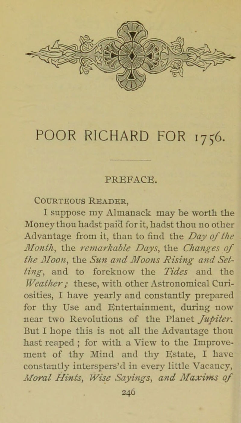 POOR RICHARD FOR 1756. preface. Courteous Reader, I suppose raj' Almanack may be worth the Money thou hadst paid for it, hadst thou no other Advantage from it, thau to find the Day of the Month, the remarkable Days, the Changes of the Moon, the Sun and Moons Rising and Set- ting, and to foreknow the Tides and the Weather ; these, with other Astronomical Curi- osities, I have yearly and constantly prepared for thy Use and Entertainment, during now near two Revolutions of the Planet fupiter. But I hope this is not all the Advantage thou hast reaped ; for with a View to the Improve- ment of thy Mind and thy Estate, I have constantly interspers’d in every little Vacancy, Moral Hints, Wise Sayings, and Maxims of