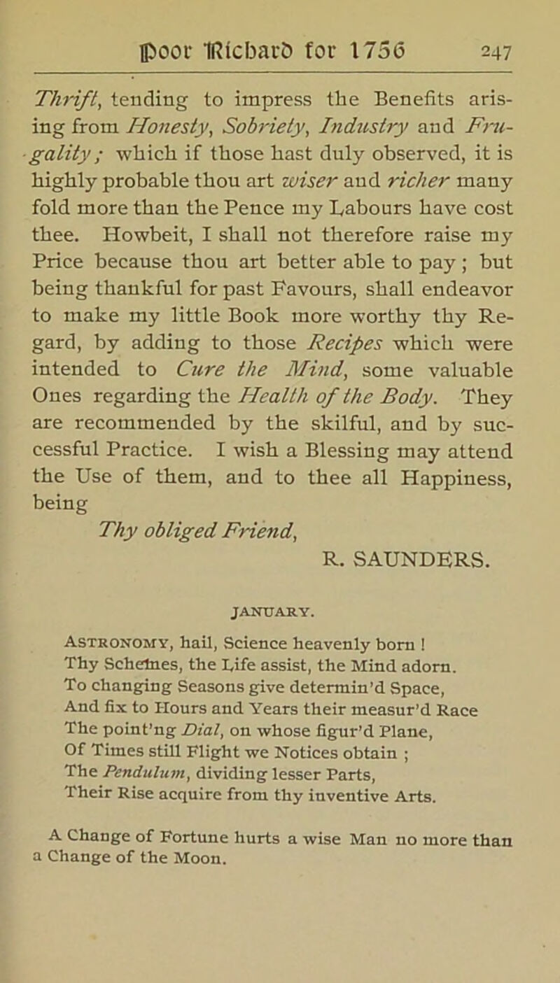 Thrift, tending to impress the Benefits aris- ing from Honesty, Sobriety, Industry and Fru- gality; which if those hast duly observed, it is highly probable thou art wiser and richer many fold more than the Pence my Labours have cost thee. Howbeit, I shall not therefore raise my Price because thou art better able to pay ; but being thankful for past Favours, shall endeavor to make my little Book more worthy thy Re- gard, by adding to those Recipes which were intended to Cure the Mind, some valuable Ones regarding the Health of the Body. They are recommended by the skilful, and by suc- cessful Practice. I wish a Blessing may attend the Use of them, and to thee all Happiness, being Thy obliged Friend, R. SAUNDERS. JANUARY. Astronomy, hail, Science heavenly born ! Thy Schetnes, the I,ife assist, the Mind adorn. To changing Seasons give determin’d Space, And fix to Hours and Years their measur’d Race The point’ng Dial, on whose figur’d Plane, Of Times still Flight we Notices obtain ; The Pendulum, dividing lesser Parts, Their Rise acquire from thy inventive Arts. A Change of Fortune hurts a wise Man no more than a Change of the Moon.