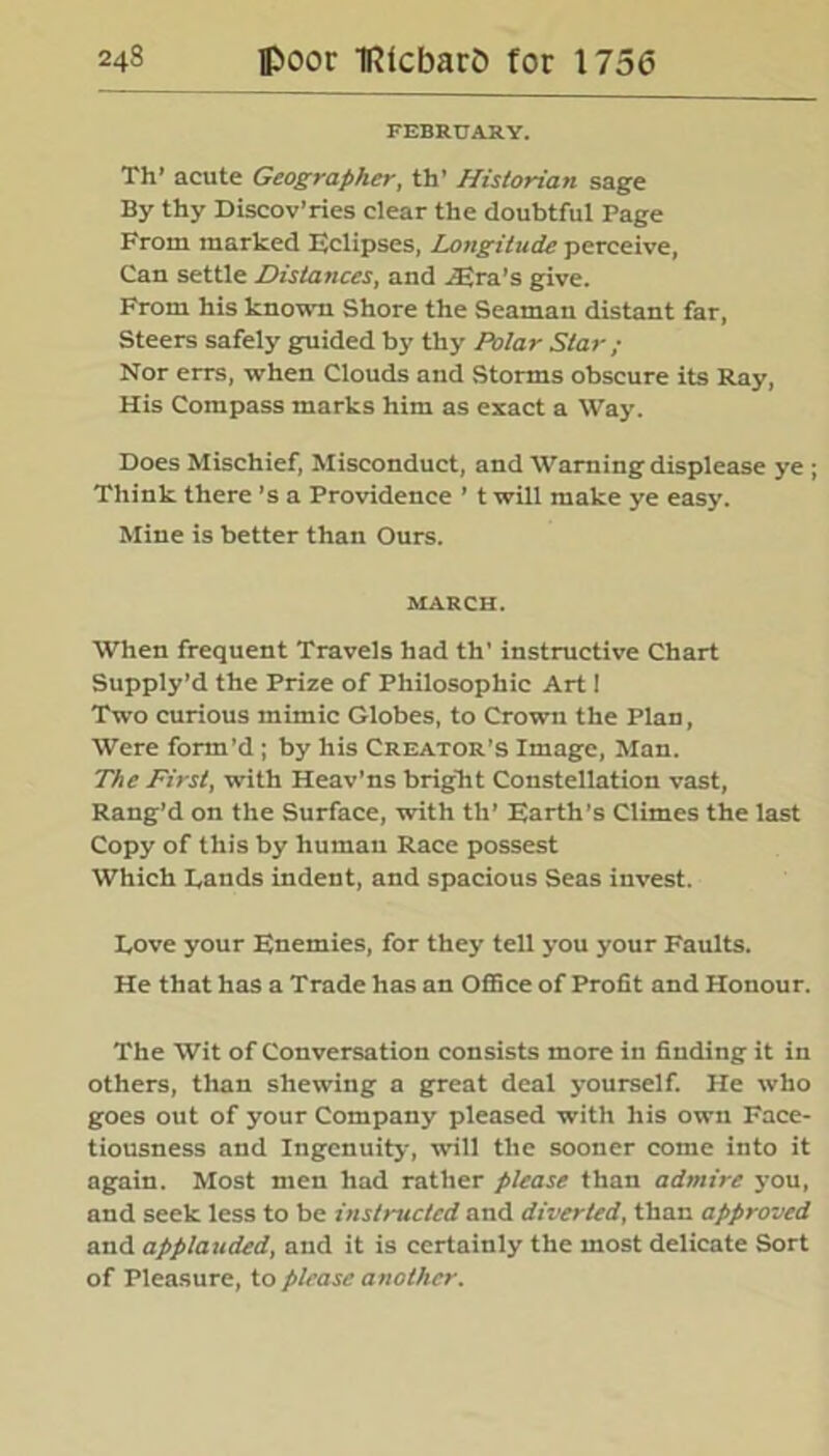 FEBRUARY. Th’ acute Geographer, th’ Historian sage By thy Discov’ries clear the doubtful Page From marked Eclipses, Longitude perceive, Can settle Distances, and .Era’s give. From his known Shore the Seaman distant far, Steers safely guided by thy Polar Star; Nor errs, when Clouds and Storms obscure its Ray, His Compass marks him as exact a Way. Does Mischief, Misconduct, and Warning displease ye ; Think there’s a Providence ’ t will make ye easy. Mine is better than Ours. MARCH. When frequent Travels had th’ instructive Chart Supply’d the Prize of Philosophic Art 1 Two curious mimic Globes, to Crown the Plan, Were form’d ; by his Creator’s Image, Man. The First, with Heav'ns bright Constellation vast, Rang’d on the Surface, with tli’ Earth’s Climes the last Copy of this by human Race possest Which Lands indent, and spacious Seas invest. Love your Enemies, for they tell you your Faults. He that has a Trade has an Office of Profit and Honour. The Wit of Conversation consists more in finding it in others, than shewing a great deal yourself. He who goes out of your Company pleased with his own Face- tiousness and Ingenuity, will the sooner come into it again. Most men had rather please than admire you, and seek less to be instructed and diverted, than approved and applauded, and it is certainly the most delicate Sort of Pleasure, to please another.