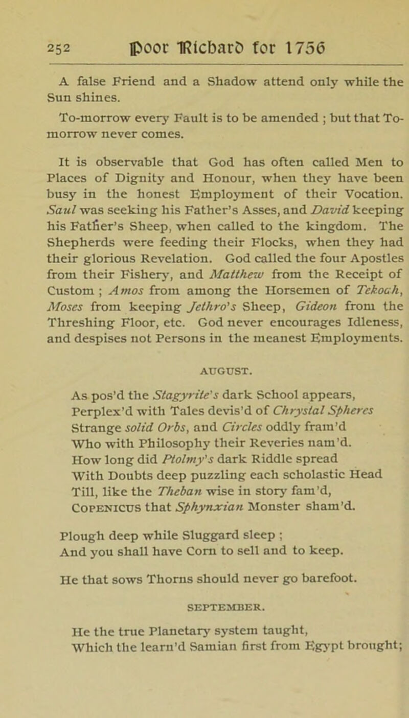 A false Friend and a Shadow attend only while the Sun shines. To-morrow every Fault is to be amended ; but that To- morrow never comes. It is observable that God has often called Men to Places of Dignity and Honour, when they have been busy in the honest Employment of their Vocation. Saul was seeking his Father’s Asses, and David keeping his Fatfier’s Sheep, when called to the kingdom. The Shepherds were feeding their Flocks, when they had their glorious Revelation. God called the four Apostles from their Fishery, and Matthew from the Receipt of Custom ; Amos from among the Horsemen of TekoaJi, Moses from keeping Jethro's Sheep, Gideon from the Threshing Floor, etc. God never encourages Idleness, and despises not Persons in the meanest Employments. AUGUST. As pos’d the Stagyrite’s dark School appears, Perplex’d with Tales devis’d of Chrystal Spheres Strange solid Orbs, and Circles oddly fram’d Who with Philosophy their Reveries nam’d. How long did Ptolniy's dark Riddle spread With Doubts deep puzzling each scholastic Head Till, like the Theban wise in story fam’d, Copenicus that Sphynxian Monster sham’d. Plough deep while Sluggard sleep ; And you shall have Corn to sell and to keep. He that sows Thorns should never go barefoot. SEPTEMBER. He the true Planetary system taught, Which the learn’d Samian first from Egypt brought;