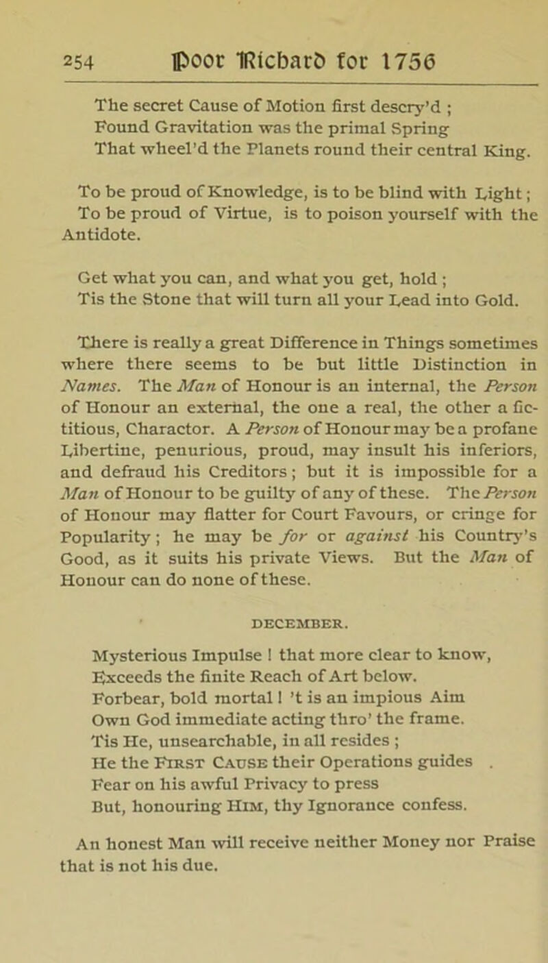 The secret Cause of Motion first descry’d ; Found Gravitation was the primal Spring That wheel’d the Planets round their central King. To be proud of Knowledge, is to be blind with Tight; To be proud of Virtue, is to poison yourself with the Antidote. Get what you can, and what you get, hold ; Tis the Stone that will turn all your Lead into Gold. There is really a great Difference in Things sometimes where there seems to be but little Distinction in Names. The Man of Honour is an internal, the Person of Honour an external, the one a real, the other a fic- titious, Charactor. A Person of Honour may be a profane Tibertine, penurious, proud, may insult his inferiors, and defraud his Creditors; but it is impossible for a Man of Honour to be guilty of any of these. The Person of Honour may flatter for Court Favours, or cringe for Popularity; he may be for or against his Country's Good, as it suits his private Views. But the Man of Honour can do none of these. DECEMBER. Mysterious Impulse ! that more clear to know, Exceeds the finite Reach of Art below. Forbear, bold mortal 1 ’t is an impious Aim Own God immediate acting thro’ the frame. Tis He, unsearchable, in all resides ; He the First Cause their Operations guides . Fear on his awful Privacy to press But, honouring Him, thy Ignorance confess. An honest Man will receive neither Money nor Praise that is not his due.