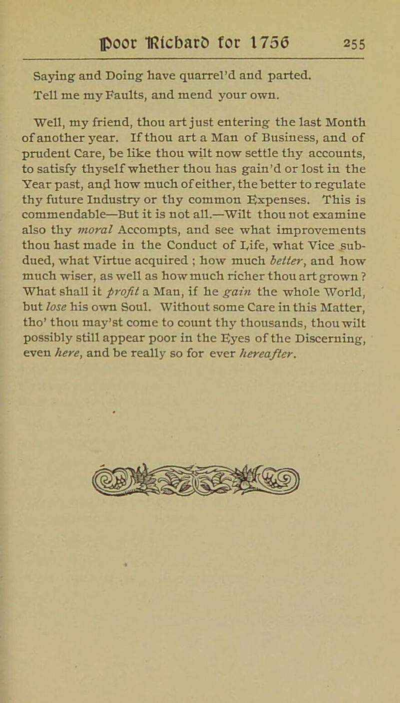 Saying and Doing have quarrel’d and parted. Tell me my Faults, and mend your own. Well, my friend, thou art just entering the last Month of another year. If thou art a Man of Business, and of prudent Care, be like thou wilt now settle thy accounts, to satisfy thyself whether thou has gain’d or lost in the Year past, and how much of either, the better to regulate thy future Industry or thy common Expenses. This is commendable—But it is not all.—Wilt thou not examine also thy moral Accompts, and see what improvements thou hast made in the Conduct of Fife, what Vice sub- dued, what Virtue acquired ; how much better, and how much wiser, as well as how much richer thou art grown ? What shall it profit a Man, if he gain the whole World, but lose his own Soul. Without some Care in this Matter, tho’ thou niay’st come to count thy thousands, thou wilt possibly still appear poor in the Eyes of the Discerning, even here, and be really so for ever hereafter.