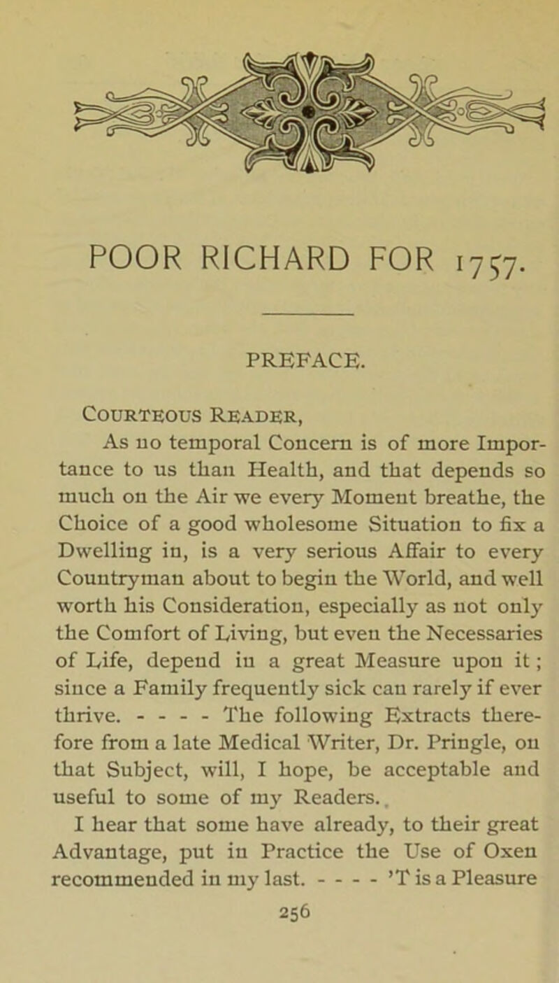 o POOR RICHARD FOR 1757. PREFACE. Courteous Reader, As no temporal Concern is of more Impor- tance to us than Health, and that depends so much on the Air we every Moment breathe, the Choice of a good wholesome Situation to fix a Dwelling in, is a very serious Affair to every Countryman about to begin the World, and well worth his Consideration, especially as not only the Comfort of Living, but even the Necessaries of Life, depend in a great Measure upon it; since a Family frequently sick can rarely if ever thrive. - - - - The following Extracts there- fore from a late Medical Writer, Dr. Pringle, on that Subject, will, I hope, be acceptable and useful to some of my Readers., I hear that some have already, to their great Advantage, put in Practice the Use of Oxen recommended in my last. ’T is a Pleasure