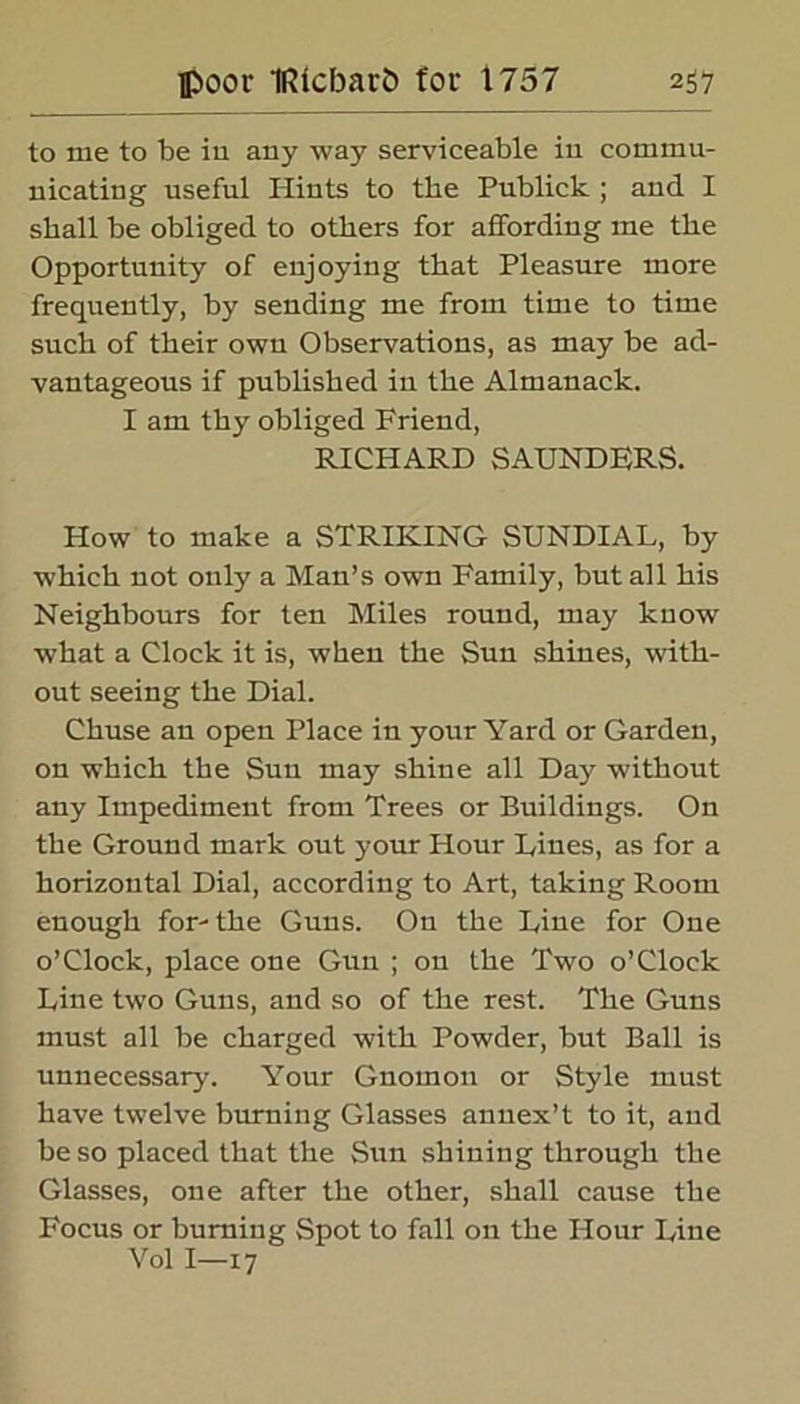 to me to be in any way serviceable in commu- nicating useful Hints to the Publick ; and I shall be obliged to others for affording me the Opportunity of enjoying that Pleasure more frequently, by sending me from time to time such of their own Observations, as may be ad- vantageous if published in the Almanack. I am thy obliged Frieud, RICHARD SAUNDERS. How to make a STRIKING SUNDIAL, by which not only a Man’s own Family, but all his Neighbours for ten Miles round, may know what a Clock it is, when the Sun shines, with- out seeing the Dial. Chuse an open Place in your Yard or Garden, on which the Sun may shine all Day without any Impediment from Trees or Buildings. On the Ground mark out your Hour Lines, as for a horizontal Dial, according to Art, taking Room enough for- the Guns. On the Line for One o’clock, place one Gun ; on the Two o’Clock Line two Guns, and so of the rest. The Guns must all be charged with Powder, but Ball is unnecessary. Your Gnomon or Style must have twelve burning Glasses annex’t to it, and be so placed that the Sun shining through the Glasses, one after the other, shall cause the Focus or burning Spot to fall on the Hour Line Vol I—17