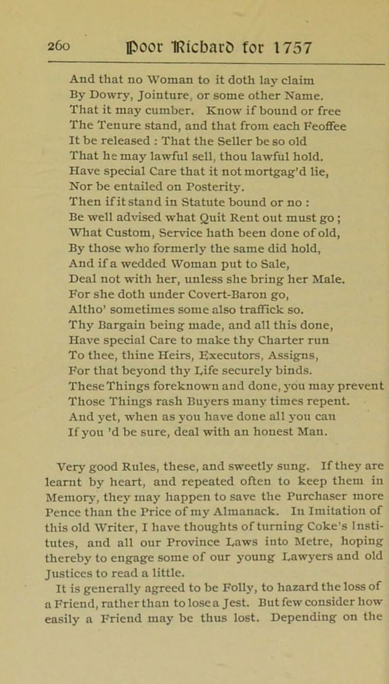 And that no Woman to it doth lay claim By Dowry, Jointure, or some other Name. That it may cumber. Know if bound or free The Tenure stand, and that from each Feoffee It be released : That the Seller be so old That he may lawful sell, thou lawful hold. Have special Care that it not mortgag’d lie, Nor be entailed on Posterity. Then if it stand in Statute bound or no : Be well advised what Quit Rent out must go; What Custom, Service hath been done of old, By those who formerly the same did hold. And if a wedded Woman put to Sale, Deal not with her, unless she bring her Male. For she doth under Covert-Baron go, Altho’ sometimes some also traffick so. Thy Bargain being made, and all this done, Have special Care to make thy Charter run To thee, thine Heirs, Executors, Assigns, For that beyond thy Life securely binds. These Things foreknown and done, you may prevent Those Things rash Buyers many times repent. And yet, when as you have done all you can If you’d be sure, deal with an honest Man. Very good Rules, these, and sweetly sung. If they are learnt by heart, and repeated often to keep them in Memory, they may happen to save the Purchaser more Pence than the Price of my Almanack. In Imitation of this old Writer, I have thoughts of turning Coke’s Insti- tutes, and all our Province Laws into Metre, hoping thereby to engage some of our young Lawyers and old Justices to read a little. It is generally agreed to be Folly, to hazard the loss of a Friend, rather than to lose a Jest. But few consider how easily a Friend may be thus lost. Depending on the